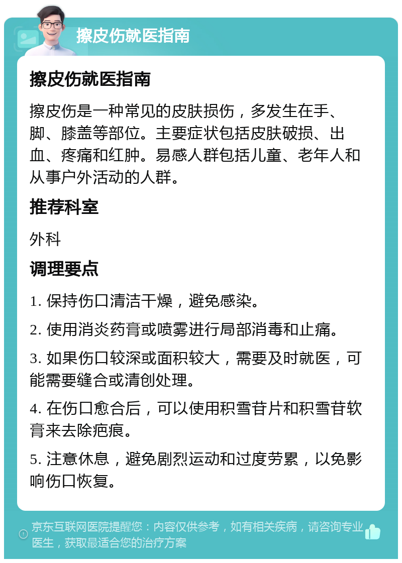 擦皮伤就医指南 擦皮伤就医指南 擦皮伤是一种常见的皮肤损伤，多发生在手、脚、膝盖等部位。主要症状包括皮肤破损、出血、疼痛和红肿。易感人群包括儿童、老年人和从事户外活动的人群。 推荐科室 外科 调理要点 1. 保持伤口清洁干燥，避免感染。 2. 使用消炎药膏或喷雾进行局部消毒和止痛。 3. 如果伤口较深或面积较大，需要及时就医，可能需要缝合或清创处理。 4. 在伤口愈合后，可以使用积雪苷片和积雪苷软膏来去除疤痕。 5. 注意休息，避免剧烈运动和过度劳累，以免影响伤口恢复。