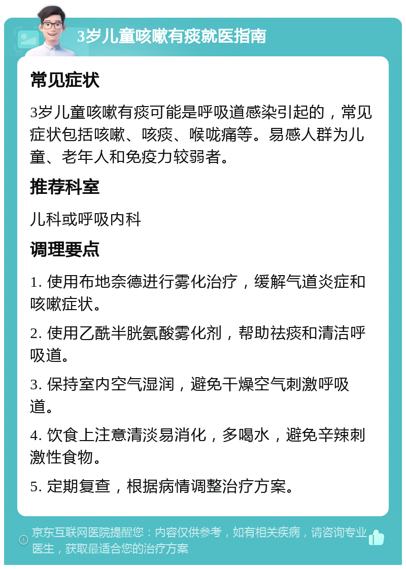 3岁儿童咳嗽有痰就医指南 常见症状 3岁儿童咳嗽有痰可能是呼吸道感染引起的，常见症状包括咳嗽、咳痰、喉咙痛等。易感人群为儿童、老年人和免疫力较弱者。 推荐科室 儿科或呼吸内科 调理要点 1. 使用布地奈德进行雾化治疗，缓解气道炎症和咳嗽症状。 2. 使用乙酰半胱氨酸雾化剂，帮助祛痰和清洁呼吸道。 3. 保持室内空气湿润，避免干燥空气刺激呼吸道。 4. 饮食上注意清淡易消化，多喝水，避免辛辣刺激性食物。 5. 定期复查，根据病情调整治疗方案。