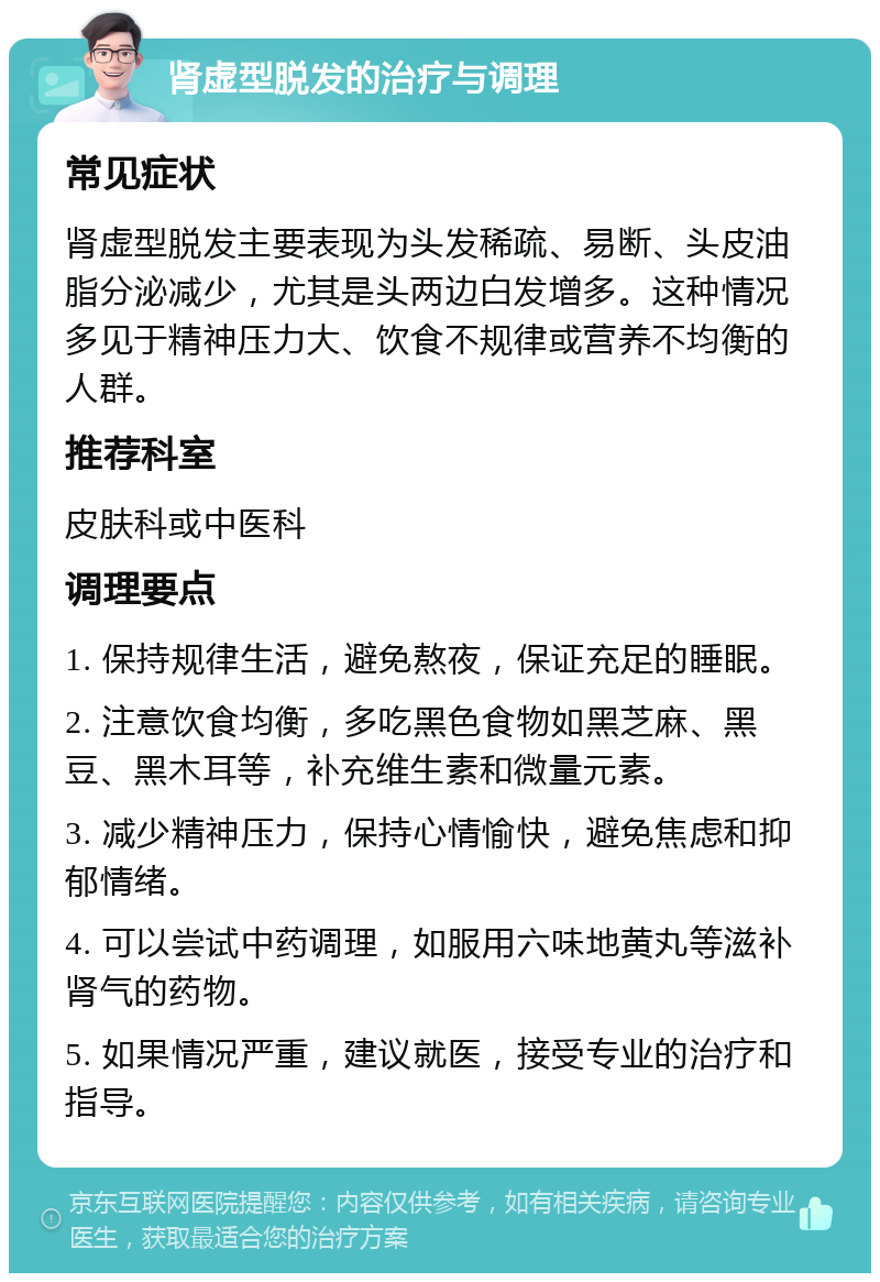 肾虚型脱发的治疗与调理 常见症状 肾虚型脱发主要表现为头发稀疏、易断、头皮油脂分泌减少，尤其是头两边白发增多。这种情况多见于精神压力大、饮食不规律或营养不均衡的人群。 推荐科室 皮肤科或中医科 调理要点 1. 保持规律生活，避免熬夜，保证充足的睡眠。 2. 注意饮食均衡，多吃黑色食物如黑芝麻、黑豆、黑木耳等，补充维生素和微量元素。 3. 减少精神压力，保持心情愉快，避免焦虑和抑郁情绪。 4. 可以尝试中药调理，如服用六味地黄丸等滋补肾气的药物。 5. 如果情况严重，建议就医，接受专业的治疗和指导。