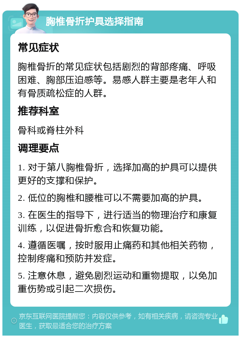 胸椎骨折护具选择指南 常见症状 胸椎骨折的常见症状包括剧烈的背部疼痛、呼吸困难、胸部压迫感等。易感人群主要是老年人和有骨质疏松症的人群。 推荐科室 骨科或脊柱外科 调理要点 1. 对于第八胸椎骨折，选择加高的护具可以提供更好的支撑和保护。 2. 低位的胸椎和腰椎可以不需要加高的护具。 3. 在医生的指导下，进行适当的物理治疗和康复训练，以促进骨折愈合和恢复功能。 4. 遵循医嘱，按时服用止痛药和其他相关药物，控制疼痛和预防并发症。 5. 注意休息，避免剧烈运动和重物提取，以免加重伤势或引起二次损伤。