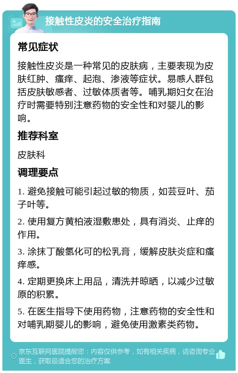 接触性皮炎的安全治疗指南 常见症状 接触性皮炎是一种常见的皮肤病，主要表现为皮肤红肿、瘙痒、起泡、渗液等症状。易感人群包括皮肤敏感者、过敏体质者等。哺乳期妇女在治疗时需要特别注意药物的安全性和对婴儿的影响。 推荐科室 皮肤科 调理要点 1. 避免接触可能引起过敏的物质，如芸豆叶、茄子叶等。 2. 使用复方黄柏液湿敷患处，具有消炎、止痒的作用。 3. 涂抹丁酸氢化可的松乳膏，缓解皮肤炎症和瘙痒感。 4. 定期更换床上用品，清洗并晾晒，以减少过敏原的积累。 5. 在医生指导下使用药物，注意药物的安全性和对哺乳期婴儿的影响，避免使用激素类药物。