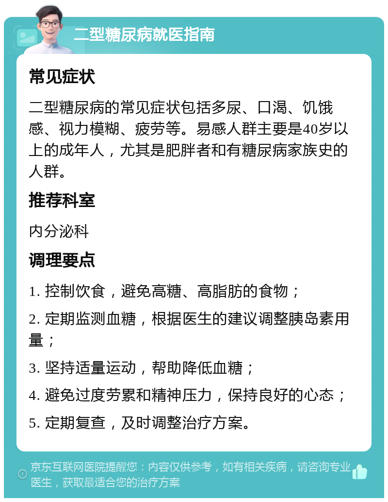 二型糖尿病就医指南 常见症状 二型糖尿病的常见症状包括多尿、口渴、饥饿感、视力模糊、疲劳等。易感人群主要是40岁以上的成年人，尤其是肥胖者和有糖尿病家族史的人群。 推荐科室 内分泌科 调理要点 1. 控制饮食，避免高糖、高脂肪的食物； 2. 定期监测血糖，根据医生的建议调整胰岛素用量； 3. 坚持适量运动，帮助降低血糖； 4. 避免过度劳累和精神压力，保持良好的心态； 5. 定期复查，及时调整治疗方案。