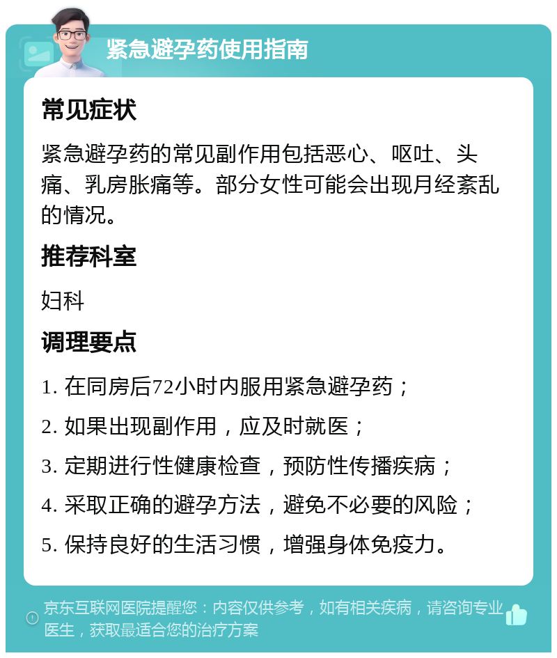 紧急避孕药使用指南 常见症状 紧急避孕药的常见副作用包括恶心、呕吐、头痛、乳房胀痛等。部分女性可能会出现月经紊乱的情况。 推荐科室 妇科 调理要点 1. 在同房后72小时内服用紧急避孕药； 2. 如果出现副作用，应及时就医； 3. 定期进行性健康检查，预防性传播疾病； 4. 采取正确的避孕方法，避免不必要的风险； 5. 保持良好的生活习惯，增强身体免疫力。