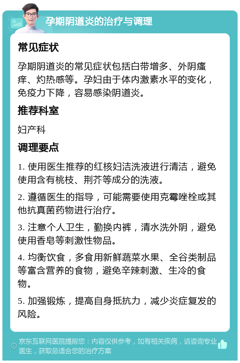 孕期阴道炎的治疗与调理 常见症状 孕期阴道炎的常见症状包括白带增多、外阴瘙痒、灼热感等。孕妇由于体内激素水平的变化，免疫力下降，容易感染阴道炎。 推荐科室 妇产科 调理要点 1. 使用医生推荐的红核妇洁洗液进行清洁，避免使用含有桃枝、荆芥等成分的洗液。 2. 遵循医生的指导，可能需要使用克霉唑栓或其他抗真菌药物进行治疗。 3. 注意个人卫生，勤换内裤，清水洗外阴，避免使用香皂等刺激性物品。 4. 均衡饮食，多食用新鲜蔬菜水果、全谷类制品等富含营养的食物，避免辛辣刺激、生冷的食物。 5. 加强锻炼，提高自身抵抗力，减少炎症复发的风险。