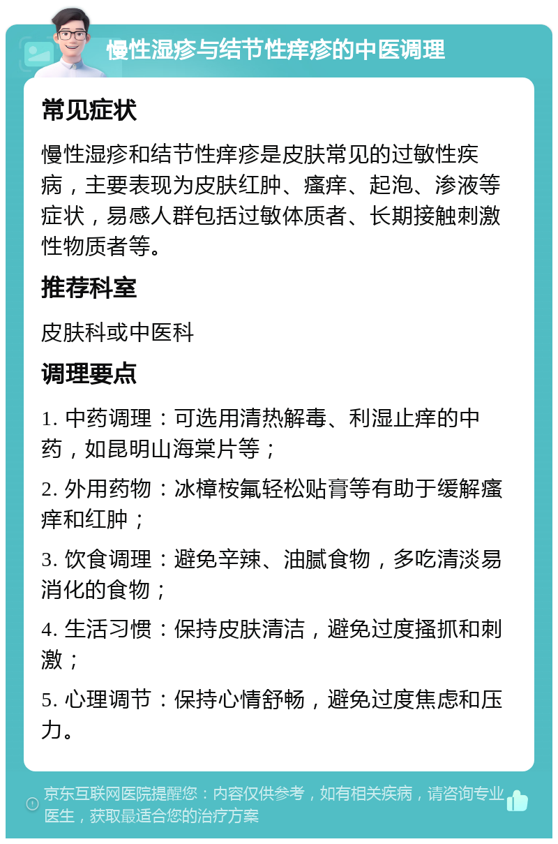 慢性湿疹与结节性痒疹的中医调理 常见症状 慢性湿疹和结节性痒疹是皮肤常见的过敏性疾病，主要表现为皮肤红肿、瘙痒、起泡、渗液等症状，易感人群包括过敏体质者、长期接触刺激性物质者等。 推荐科室 皮肤科或中医科 调理要点 1. 中药调理：可选用清热解毒、利湿止痒的中药，如昆明山海棠片等； 2. 外用药物：冰樟桉氟轻松贴膏等有助于缓解瘙痒和红肿； 3. 饮食调理：避免辛辣、油腻食物，多吃清淡易消化的食物； 4. 生活习惯：保持皮肤清洁，避免过度搔抓和刺激； 5. 心理调节：保持心情舒畅，避免过度焦虑和压力。