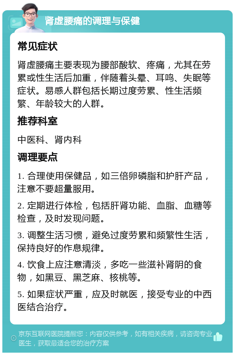 肾虚腰痛的调理与保健 常见症状 肾虚腰痛主要表现为腰部酸软、疼痛，尤其在劳累或性生活后加重，伴随着头晕、耳鸣、失眠等症状。易感人群包括长期过度劳累、性生活频繁、年龄较大的人群。 推荐科室 中医科、肾内科 调理要点 1. 合理使用保健品，如三倍卵磷脂和护肝产品，注意不要超量服用。 2. 定期进行体检，包括肝肾功能、血脂、血糖等检查，及时发现问题。 3. 调整生活习惯，避免过度劳累和频繁性生活，保持良好的作息规律。 4. 饮食上应注意清淡，多吃一些滋补肾阴的食物，如黑豆、黑芝麻、核桃等。 5. 如果症状严重，应及时就医，接受专业的中西医结合治疗。