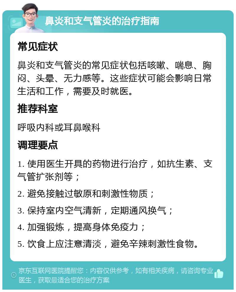 鼻炎和支气管炎的治疗指南 常见症状 鼻炎和支气管炎的常见症状包括咳嗽、喘息、胸闷、头晕、无力感等。这些症状可能会影响日常生活和工作，需要及时就医。 推荐科室 呼吸内科或耳鼻喉科 调理要点 1. 使用医生开具的药物进行治疗，如抗生素、支气管扩张剂等； 2. 避免接触过敏原和刺激性物质； 3. 保持室内空气清新，定期通风换气； 4. 加强锻炼，提高身体免疫力； 5. 饮食上应注意清淡，避免辛辣刺激性食物。