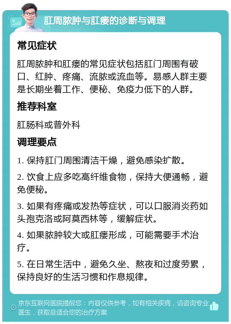 肛周脓肿与肛瘘的诊断与调理 常见症状 肛周脓肿和肛瘘的常见症状包括肛门周围有破口、红肿、疼痛、流脓或流血等。易感人群主要是长期坐着工作、便秘、免疫力低下的人群。 推荐科室 肛肠科或普外科 调理要点 1. 保持肛门周围清洁干燥，避免感染扩散。 2. 饮食上应多吃高纤维食物，保持大便通畅，避免便秘。 3. 如果有疼痛或发热等症状，可以口服消炎药如头孢克洛或阿莫西林等，缓解症状。 4. 如果脓肿较大或肛瘘形成，可能需要手术治疗。 5. 在日常生活中，避免久坐、熬夜和过度劳累，保持良好的生活习惯和作息规律。