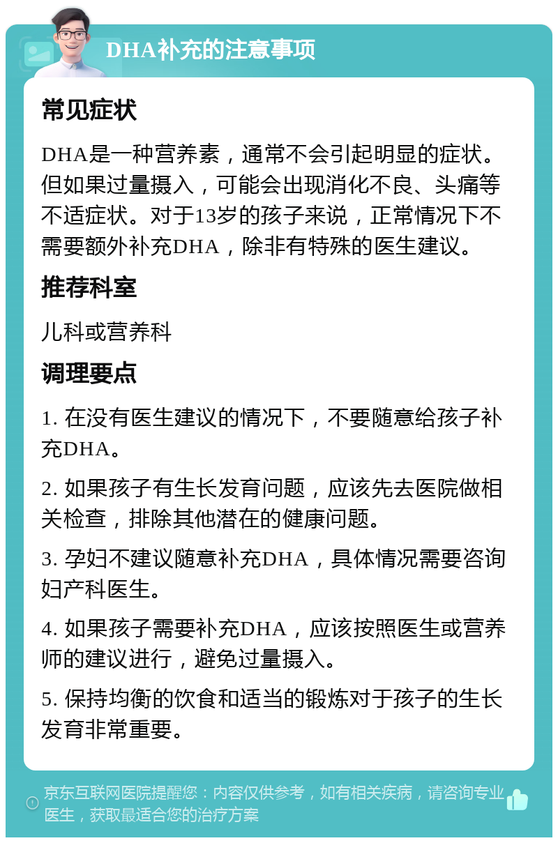 DHA补充的注意事项 常见症状 DHA是一种营养素，通常不会引起明显的症状。但如果过量摄入，可能会出现消化不良、头痛等不适症状。对于13岁的孩子来说，正常情况下不需要额外补充DHA，除非有特殊的医生建议。 推荐科室 儿科或营养科 调理要点 1. 在没有医生建议的情况下，不要随意给孩子补充DHA。 2. 如果孩子有生长发育问题，应该先去医院做相关检查，排除其他潜在的健康问题。 3. 孕妇不建议随意补充DHA，具体情况需要咨询妇产科医生。 4. 如果孩子需要补充DHA，应该按照医生或营养师的建议进行，避免过量摄入。 5. 保持均衡的饮食和适当的锻炼对于孩子的生长发育非常重要。