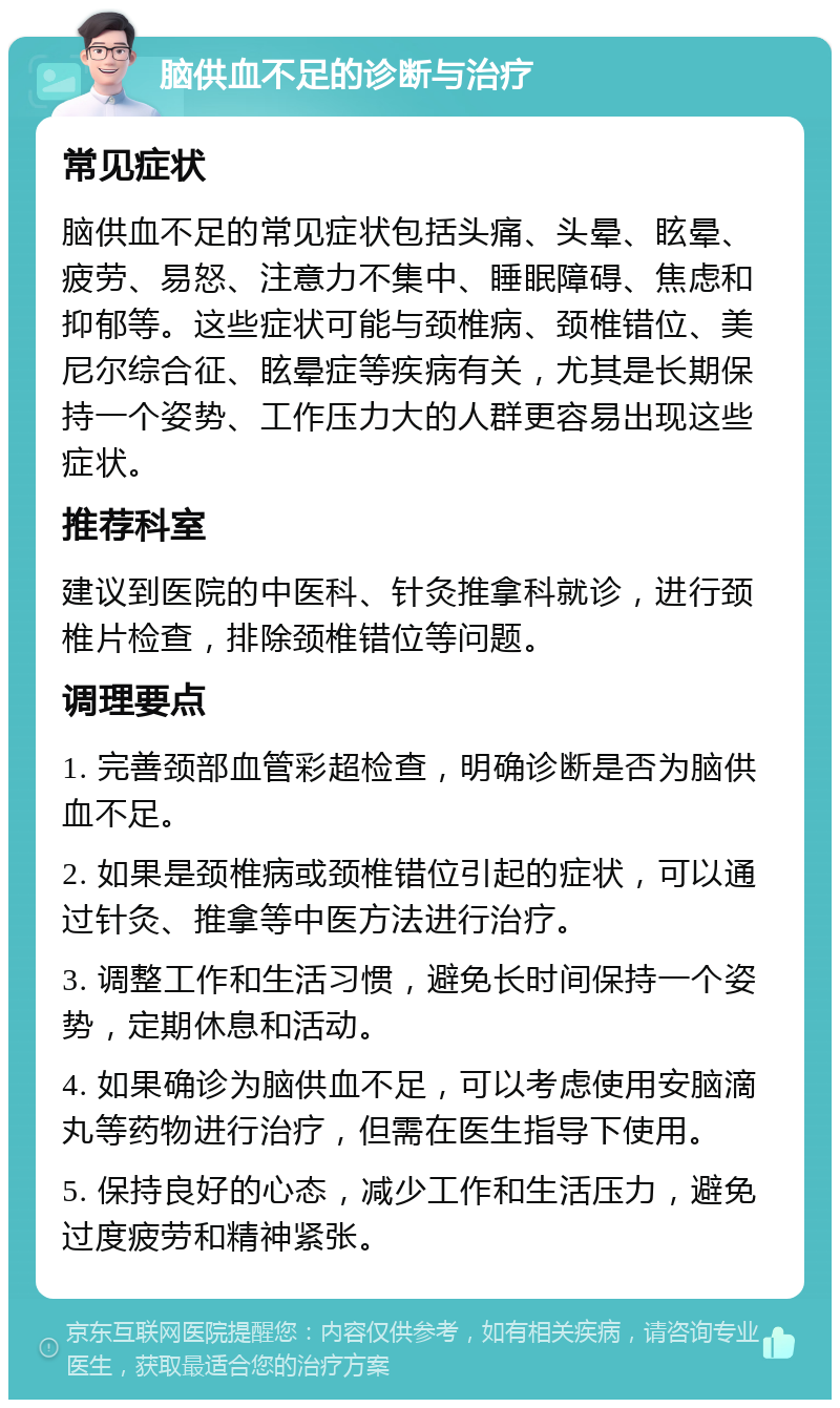 脑供血不足的诊断与治疗 常见症状 脑供血不足的常见症状包括头痛、头晕、眩晕、疲劳、易怒、注意力不集中、睡眠障碍、焦虑和抑郁等。这些症状可能与颈椎病、颈椎错位、美尼尔综合征、眩晕症等疾病有关，尤其是长期保持一个姿势、工作压力大的人群更容易出现这些症状。 推荐科室 建议到医院的中医科、针灸推拿科就诊，进行颈椎片检查，排除颈椎错位等问题。 调理要点 1. 完善颈部血管彩超检查，明确诊断是否为脑供血不足。 2. 如果是颈椎病或颈椎错位引起的症状，可以通过针灸、推拿等中医方法进行治疗。 3. 调整工作和生活习惯，避免长时间保持一个姿势，定期休息和活动。 4. 如果确诊为脑供血不足，可以考虑使用安脑滴丸等药物进行治疗，但需在医生指导下使用。 5. 保持良好的心态，减少工作和生活压力，避免过度疲劳和精神紧张。