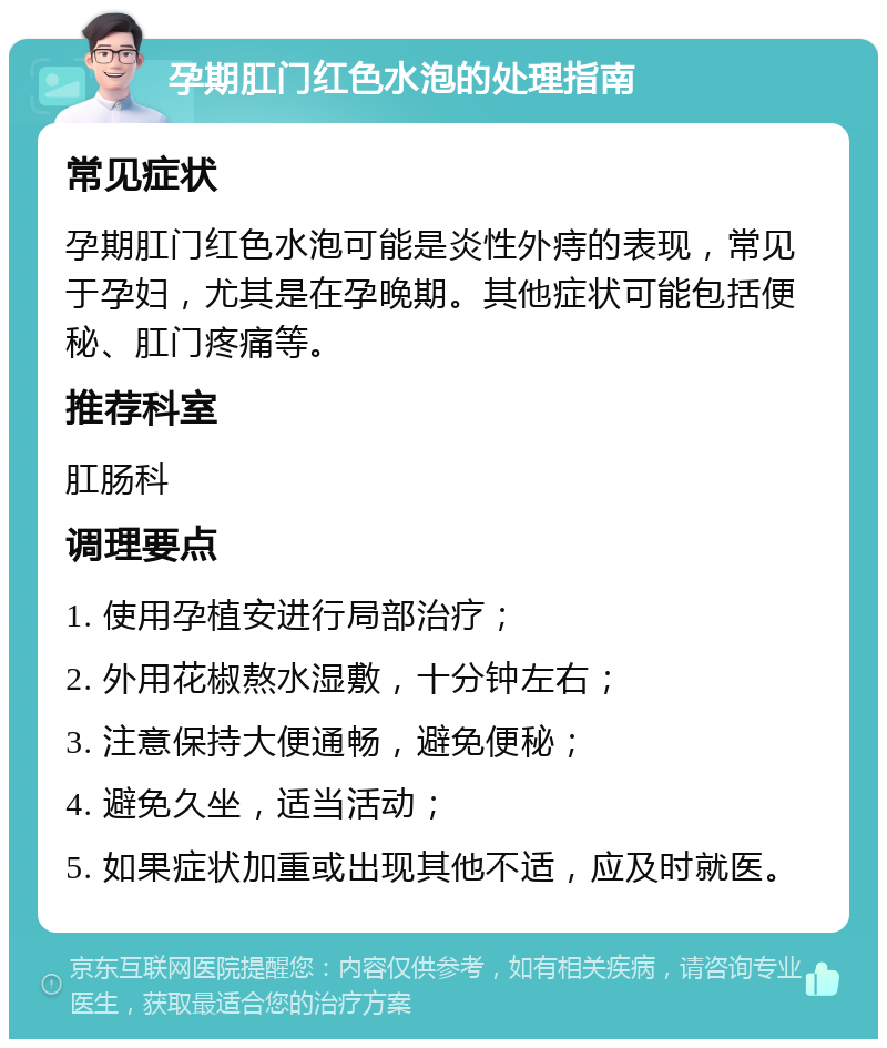 孕期肛门红色水泡的处理指南 常见症状 孕期肛门红色水泡可能是炎性外痔的表现，常见于孕妇，尤其是在孕晚期。其他症状可能包括便秘、肛门疼痛等。 推荐科室 肛肠科 调理要点 1. 使用孕植安进行局部治疗； 2. 外用花椒熬水湿敷，十分钟左右； 3. 注意保持大便通畅，避免便秘； 4. 避免久坐，适当活动； 5. 如果症状加重或出现其他不适，应及时就医。