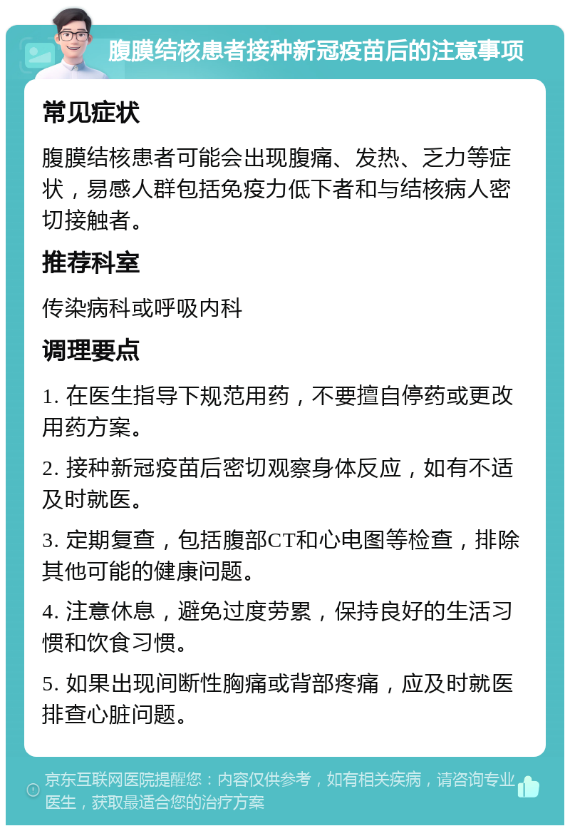 腹膜结核患者接种新冠疫苗后的注意事项 常见症状 腹膜结核患者可能会出现腹痛、发热、乏力等症状，易感人群包括免疫力低下者和与结核病人密切接触者。 推荐科室 传染病科或呼吸内科 调理要点 1. 在医生指导下规范用药，不要擅自停药或更改用药方案。 2. 接种新冠疫苗后密切观察身体反应，如有不适及时就医。 3. 定期复查，包括腹部CT和心电图等检查，排除其他可能的健康问题。 4. 注意休息，避免过度劳累，保持良好的生活习惯和饮食习惯。 5. 如果出现间断性胸痛或背部疼痛，应及时就医排查心脏问题。