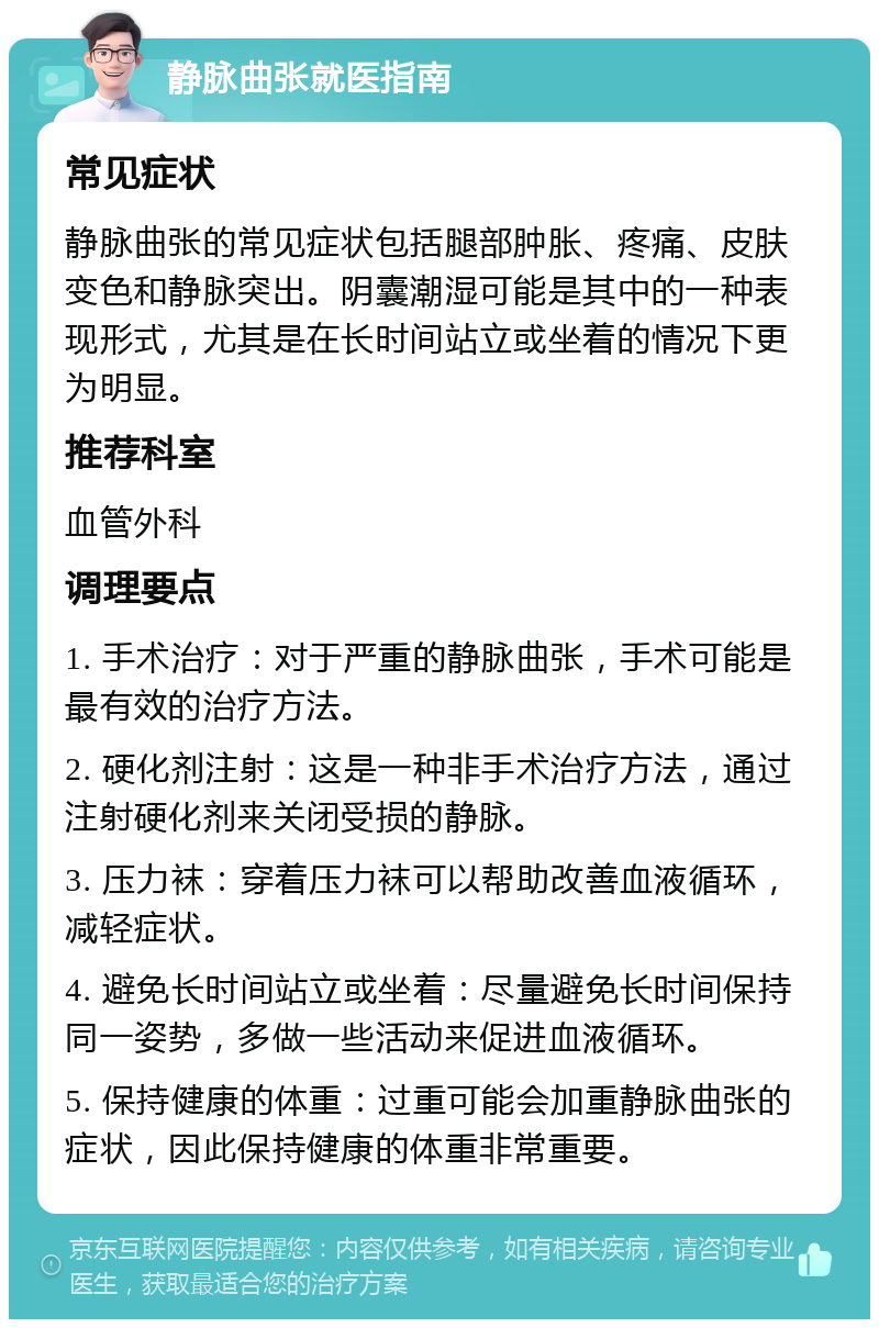 静脉曲张就医指南 常见症状 静脉曲张的常见症状包括腿部肿胀、疼痛、皮肤变色和静脉突出。阴囊潮湿可能是其中的一种表现形式，尤其是在长时间站立或坐着的情况下更为明显。 推荐科室 血管外科 调理要点 1. 手术治疗：对于严重的静脉曲张，手术可能是最有效的治疗方法。 2. 硬化剂注射：这是一种非手术治疗方法，通过注射硬化剂来关闭受损的静脉。 3. 压力袜：穿着压力袜可以帮助改善血液循环，减轻症状。 4. 避免长时间站立或坐着：尽量避免长时间保持同一姿势，多做一些活动来促进血液循环。 5. 保持健康的体重：过重可能会加重静脉曲张的症状，因此保持健康的体重非常重要。