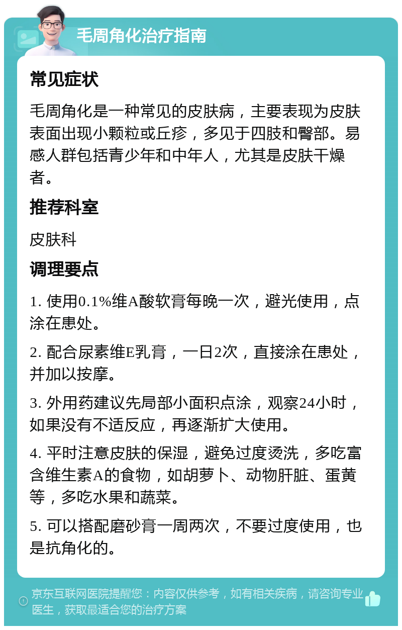 毛周角化治疗指南 常见症状 毛周角化是一种常见的皮肤病，主要表现为皮肤表面出现小颗粒或丘疹，多见于四肢和臀部。易感人群包括青少年和中年人，尤其是皮肤干燥者。 推荐科室 皮肤科 调理要点 1. 使用0.1%维A酸软膏每晚一次，避光使用，点涂在患处。 2. 配合尿素维E乳膏，一日2次，直接涂在患处，并加以按摩。 3. 外用药建议先局部小面积点涂，观察24小时，如果没有不适反应，再逐渐扩大使用。 4. 平时注意皮肤的保湿，避免过度烫洗，多吃富含维生素A的食物，如胡萝卜、动物肝脏、蛋黄等，多吃水果和蔬菜。 5. 可以搭配磨砂膏一周两次，不要过度使用，也是抗角化的。