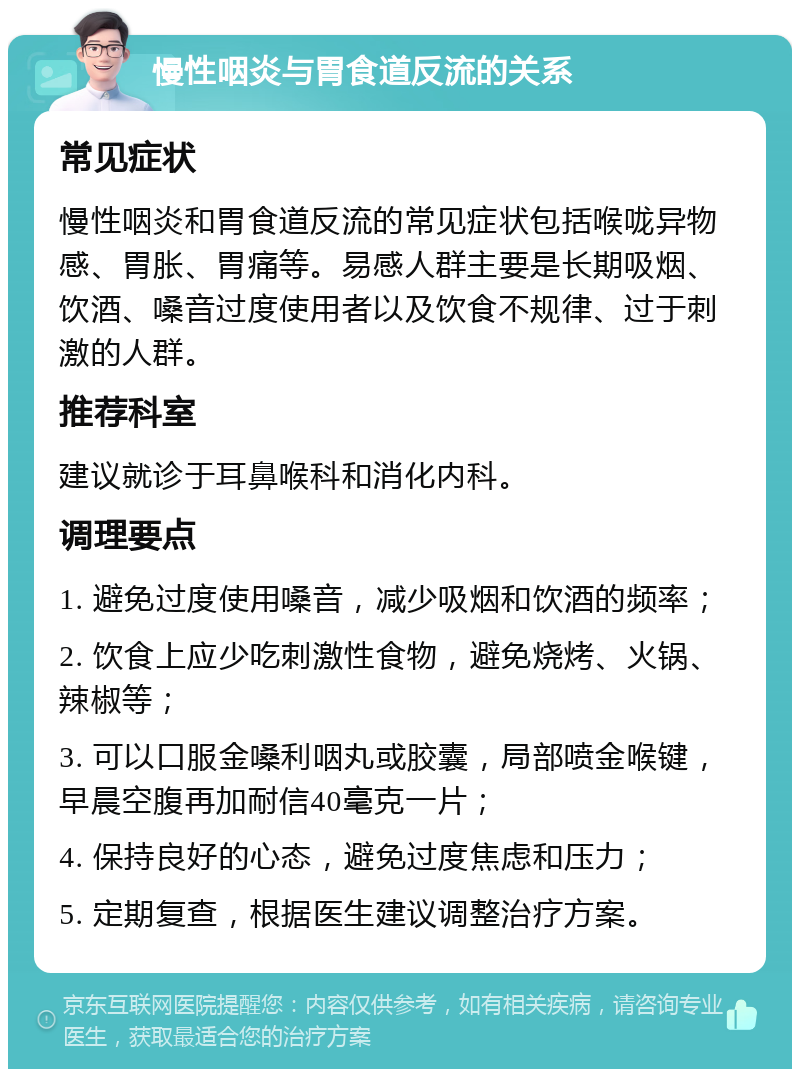 慢性咽炎与胃食道反流的关系 常见症状 慢性咽炎和胃食道反流的常见症状包括喉咙异物感、胃胀、胃痛等。易感人群主要是长期吸烟、饮酒、嗓音过度使用者以及饮食不规律、过于刺激的人群。 推荐科室 建议就诊于耳鼻喉科和消化内科。 调理要点 1. 避免过度使用嗓音，减少吸烟和饮酒的频率； 2. 饮食上应少吃刺激性食物，避免烧烤、火锅、辣椒等； 3. 可以口服金嗓利咽丸或胶囊，局部喷金喉键，早晨空腹再加耐信40毫克一片； 4. 保持良好的心态，避免过度焦虑和压力； 5. 定期复查，根据医生建议调整治疗方案。