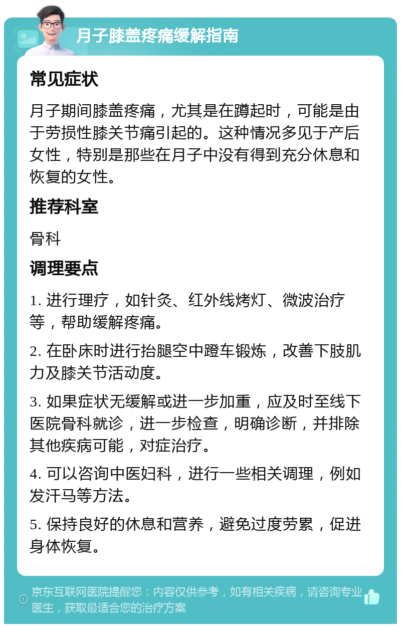 月子膝盖疼痛缓解指南 常见症状 月子期间膝盖疼痛，尤其是在蹲起时，可能是由于劳损性膝关节痛引起的。这种情况多见于产后女性，特别是那些在月子中没有得到充分休息和恢复的女性。 推荐科室 骨科 调理要点 1. 进行理疗，如针灸、红外线烤灯、微波治疗等，帮助缓解疼痛。 2. 在卧床时进行抬腿空中蹬车锻炼，改善下肢肌力及膝关节活动度。 3. 如果症状无缓解或进一步加重，应及时至线下医院骨科就诊，进一步检查，明确诊断，并排除其他疾病可能，对症治疗。 4. 可以咨询中医妇科，进行一些相关调理，例如发汗马等方法。 5. 保持良好的休息和营养，避免过度劳累，促进身体恢复。