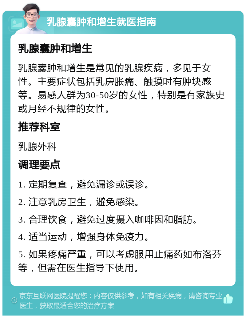 乳腺囊肿和增生就医指南 乳腺囊肿和增生 乳腺囊肿和增生是常见的乳腺疾病，多见于女性。主要症状包括乳房胀痛、触摸时有肿块感等。易感人群为30-50岁的女性，特别是有家族史或月经不规律的女性。 推荐科室 乳腺外科 调理要点 1. 定期复查，避免漏诊或误诊。 2. 注意乳房卫生，避免感染。 3. 合理饮食，避免过度摄入咖啡因和脂肪。 4. 适当运动，增强身体免疫力。 5. 如果疼痛严重，可以考虑服用止痛药如布洛芬等，但需在医生指导下使用。