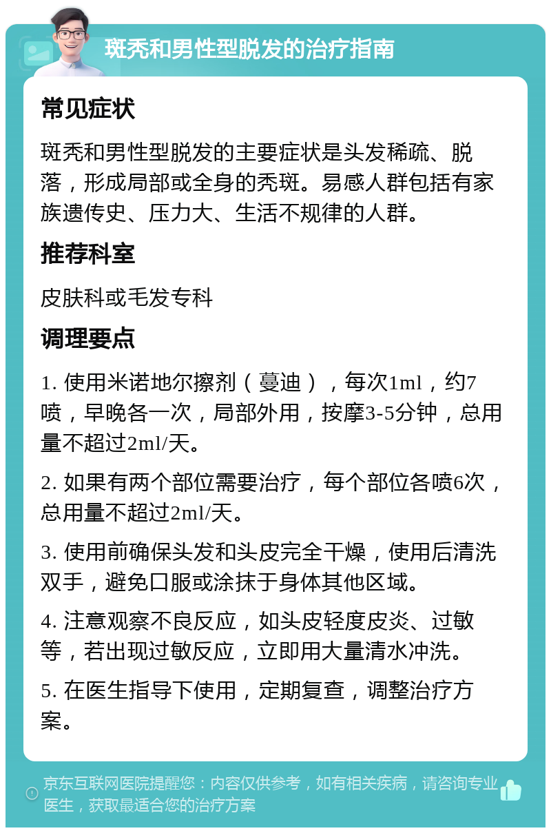 斑秃和男性型脱发的治疗指南 常见症状 斑秃和男性型脱发的主要症状是头发稀疏、脱落，形成局部或全身的秃斑。易感人群包括有家族遗传史、压力大、生活不规律的人群。 推荐科室 皮肤科或毛发专科 调理要点 1. 使用米诺地尔擦剂（蔓迪），每次1ml，约7喷，早晚各一次，局部外用，按摩3-5分钟，总用量不超过2ml/天。 2. 如果有两个部位需要治疗，每个部位各喷6次，总用量不超过2ml/天。 3. 使用前确保头发和头皮完全干燥，使用后清洗双手，避免口服或涂抹于身体其他区域。 4. 注意观察不良反应，如头皮轻度皮炎、过敏等，若出现过敏反应，立即用大量清水冲洗。 5. 在医生指导下使用，定期复查，调整治疗方案。