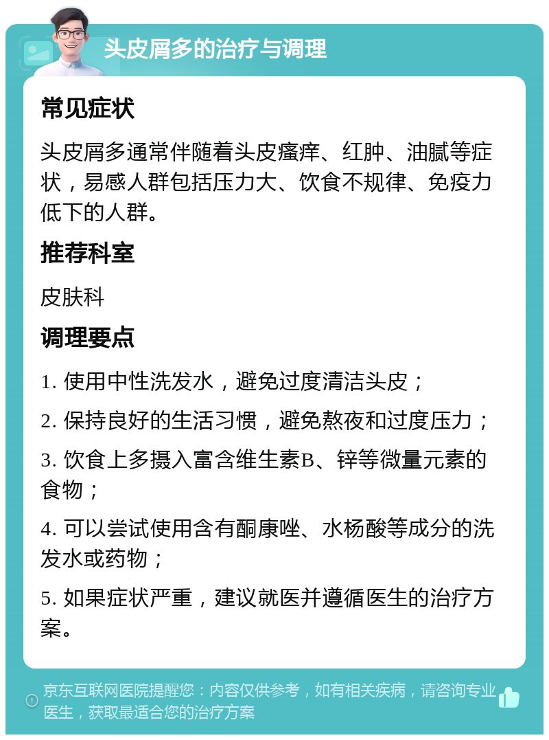 头皮屑多的治疗与调理 常见症状 头皮屑多通常伴随着头皮瘙痒、红肿、油腻等症状，易感人群包括压力大、饮食不规律、免疫力低下的人群。 推荐科室 皮肤科 调理要点 1. 使用中性洗发水，避免过度清洁头皮； 2. 保持良好的生活习惯，避免熬夜和过度压力； 3. 饮食上多摄入富含维生素B、锌等微量元素的食物； 4. 可以尝试使用含有酮康唑、水杨酸等成分的洗发水或药物； 5. 如果症状严重，建议就医并遵循医生的治疗方案。