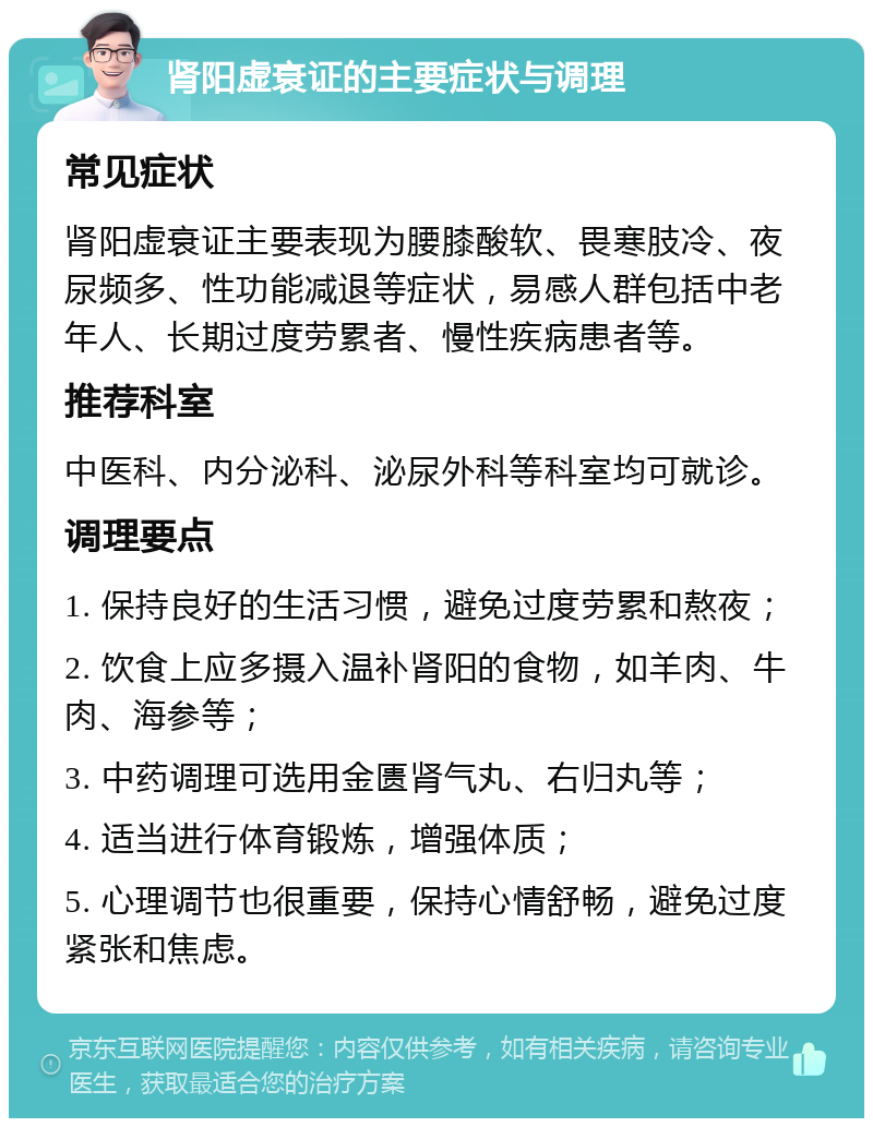 肾阳虚衰证的主要症状与调理 常见症状 肾阳虚衰证主要表现为腰膝酸软、畏寒肢冷、夜尿频多、性功能减退等症状，易感人群包括中老年人、长期过度劳累者、慢性疾病患者等。 推荐科室 中医科、内分泌科、泌尿外科等科室均可就诊。 调理要点 1. 保持良好的生活习惯，避免过度劳累和熬夜； 2. 饮食上应多摄入温补肾阳的食物，如羊肉、牛肉、海参等； 3. 中药调理可选用金匮肾气丸、右归丸等； 4. 适当进行体育锻炼，增强体质； 5. 心理调节也很重要，保持心情舒畅，避免过度紧张和焦虑。