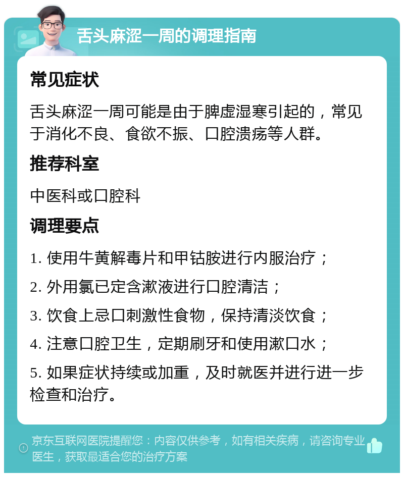 舌头麻涩一周的调理指南 常见症状 舌头麻涩一周可能是由于脾虚湿寒引起的，常见于消化不良、食欲不振、口腔溃疡等人群。 推荐科室 中医科或口腔科 调理要点 1. 使用牛黄解毒片和甲钴胺进行内服治疗； 2. 外用氯已定含漱液进行口腔清洁； 3. 饮食上忌口刺激性食物，保持清淡饮食； 4. 注意口腔卫生，定期刷牙和使用漱口水； 5. 如果症状持续或加重，及时就医并进行进一步检查和治疗。