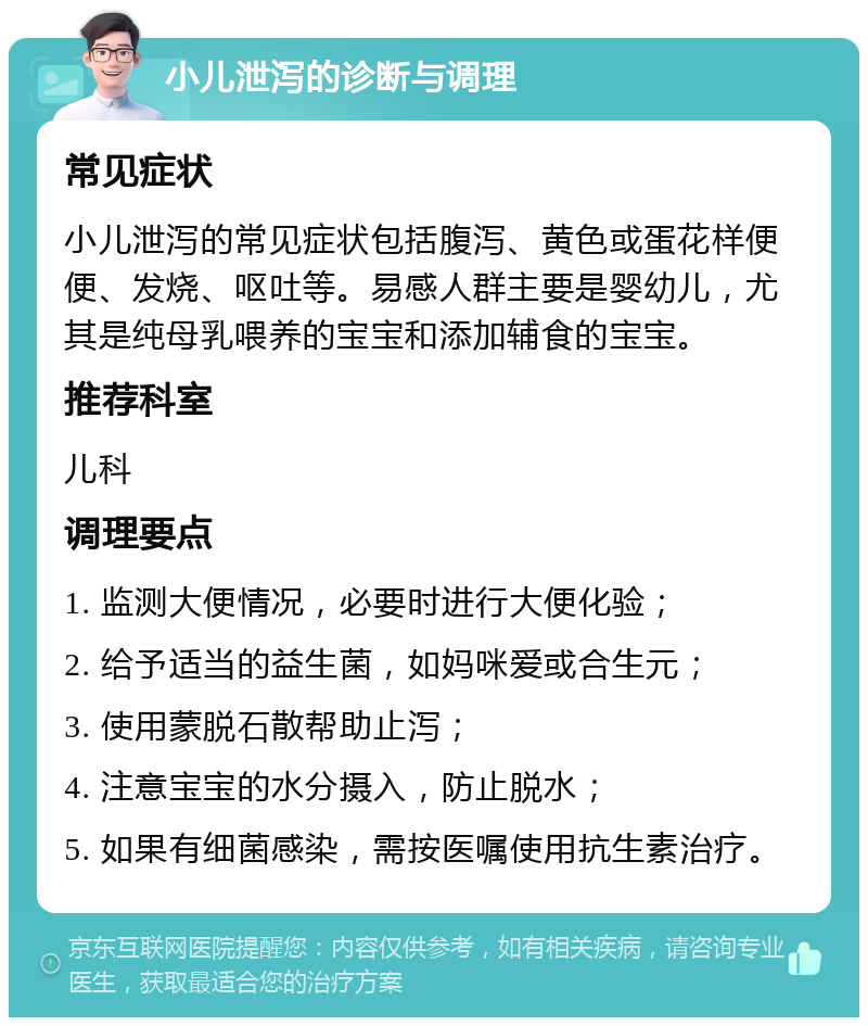 小儿泄泻的诊断与调理 常见症状 小儿泄泻的常见症状包括腹泻、黄色或蛋花样便便、发烧、呕吐等。易感人群主要是婴幼儿，尤其是纯母乳喂养的宝宝和添加辅食的宝宝。 推荐科室 儿科 调理要点 1. 监测大便情况，必要时进行大便化验； 2. 给予适当的益生菌，如妈咪爱或合生元； 3. 使用蒙脱石散帮助止泻； 4. 注意宝宝的水分摄入，防止脱水； 5. 如果有细菌感染，需按医嘱使用抗生素治疗。