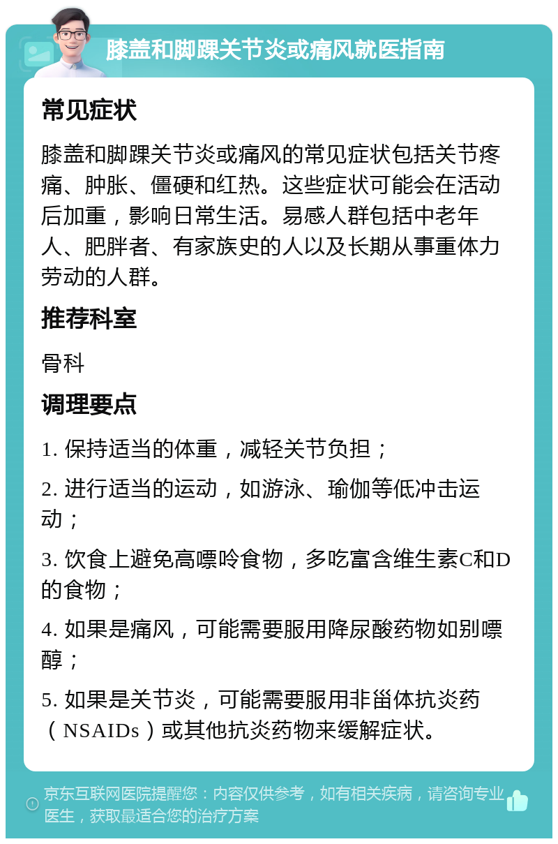 膝盖和脚踝关节炎或痛风就医指南 常见症状 膝盖和脚踝关节炎或痛风的常见症状包括关节疼痛、肿胀、僵硬和红热。这些症状可能会在活动后加重，影响日常生活。易感人群包括中老年人、肥胖者、有家族史的人以及长期从事重体力劳动的人群。 推荐科室 骨科 调理要点 1. 保持适当的体重，减轻关节负担； 2. 进行适当的运动，如游泳、瑜伽等低冲击运动； 3. 饮食上避免高嘌呤食物，多吃富含维生素C和D的食物； 4. 如果是痛风，可能需要服用降尿酸药物如别嘌醇； 5. 如果是关节炎，可能需要服用非甾体抗炎药（NSAIDs）或其他抗炎药物来缓解症状。