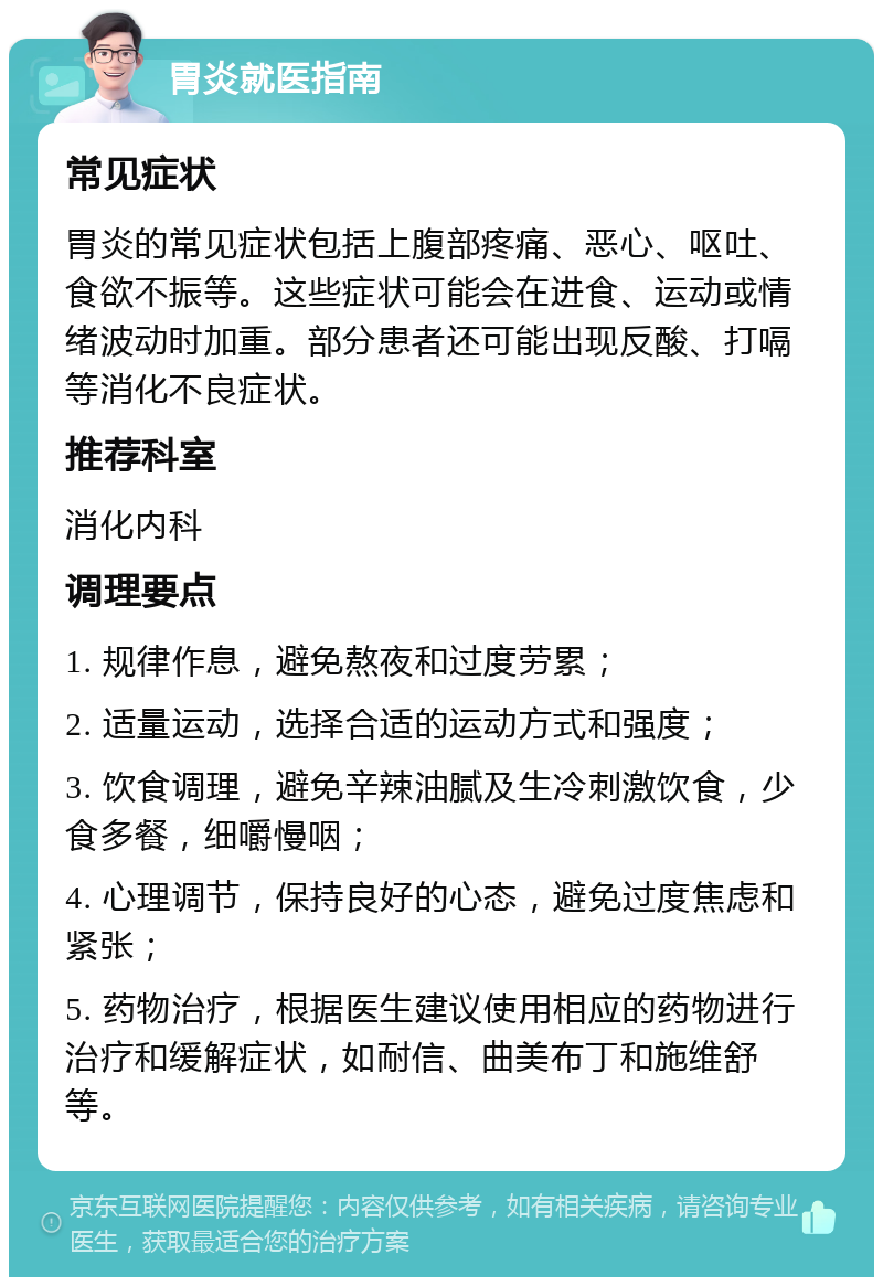 胃炎就医指南 常见症状 胃炎的常见症状包括上腹部疼痛、恶心、呕吐、食欲不振等。这些症状可能会在进食、运动或情绪波动时加重。部分患者还可能出现反酸、打嗝等消化不良症状。 推荐科室 消化内科 调理要点 1. 规律作息，避免熬夜和过度劳累； 2. 适量运动，选择合适的运动方式和强度； 3. 饮食调理，避免辛辣油腻及生冷刺激饮食，少食多餐，细嚼慢咽； 4. 心理调节，保持良好的心态，避免过度焦虑和紧张； 5. 药物治疗，根据医生建议使用相应的药物进行治疗和缓解症状，如耐信、曲美布丁和施维舒等。