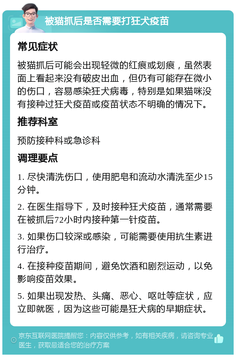 被猫抓后是否需要打狂犬疫苗 常见症状 被猫抓后可能会出现轻微的红痕或划痕，虽然表面上看起来没有破皮出血，但仍有可能存在微小的伤口，容易感染狂犬病毒，特别是如果猫咪没有接种过狂犬疫苗或疫苗状态不明确的情况下。 推荐科室 预防接种科或急诊科 调理要点 1. 尽快清洗伤口，使用肥皂和流动水清洗至少15分钟。 2. 在医生指导下，及时接种狂犬疫苗，通常需要在被抓后72小时内接种第一针疫苗。 3. 如果伤口较深或感染，可能需要使用抗生素进行治疗。 4. 在接种疫苗期间，避免饮酒和剧烈运动，以免影响疫苗效果。 5. 如果出现发热、头痛、恶心、呕吐等症状，应立即就医，因为这些可能是狂犬病的早期症状。