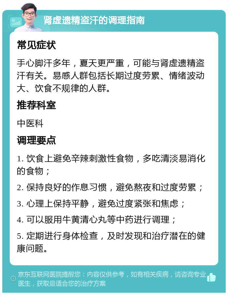 肾虚遗精盗汗的调理指南 常见症状 手心脚汗多年，夏天更严重，可能与肾虚遗精盗汗有关。易感人群包括长期过度劳累、情绪波动大、饮食不规律的人群。 推荐科室 中医科 调理要点 1. 饮食上避免辛辣刺激性食物，多吃清淡易消化的食物； 2. 保持良好的作息习惯，避免熬夜和过度劳累； 3. 心理上保持平静，避免过度紧张和焦虑； 4. 可以服用牛黄清心丸等中药进行调理； 5. 定期进行身体检查，及时发现和治疗潜在的健康问题。