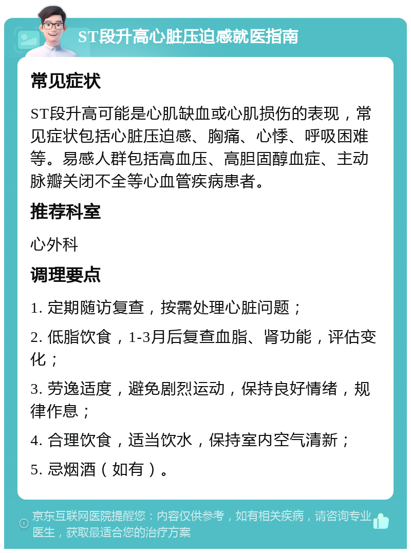 ST段升高心脏压迫感就医指南 常见症状 ST段升高可能是心肌缺血或心肌损伤的表现，常见症状包括心脏压迫感、胸痛、心悸、呼吸困难等。易感人群包括高血压、高胆固醇血症、主动脉瓣关闭不全等心血管疾病患者。 推荐科室 心外科 调理要点 1. 定期随访复查，按需处理心脏问题； 2. 低脂饮食，1-3月后复查血脂、肾功能，评估变化； 3. 劳逸适度，避免剧烈运动，保持良好情绪，规律作息； 4. 合理饮食，适当饮水，保持室内空气清新； 5. 忌烟酒（如有）。