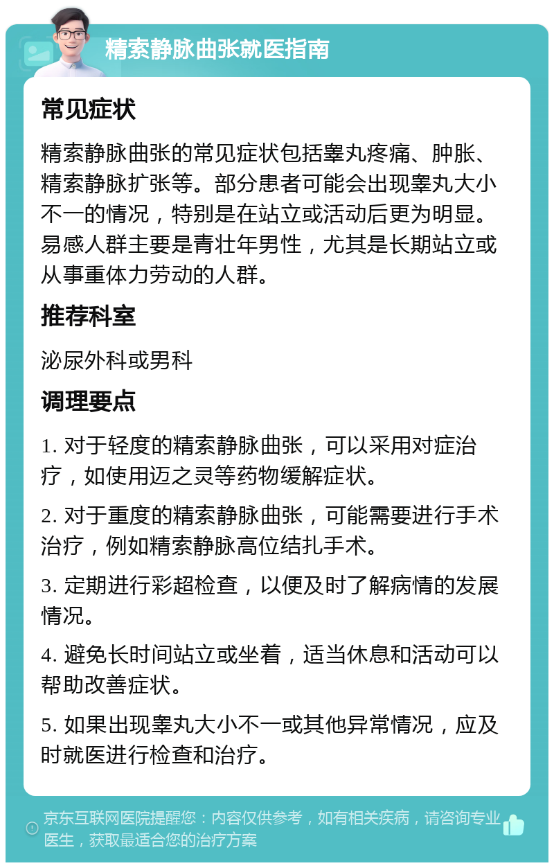 精索静脉曲张就医指南 常见症状 精索静脉曲张的常见症状包括睾丸疼痛、肿胀、精索静脉扩张等。部分患者可能会出现睾丸大小不一的情况，特别是在站立或活动后更为明显。易感人群主要是青壮年男性，尤其是长期站立或从事重体力劳动的人群。 推荐科室 泌尿外科或男科 调理要点 1. 对于轻度的精索静脉曲张，可以采用对症治疗，如使用迈之灵等药物缓解症状。 2. 对于重度的精索静脉曲张，可能需要进行手术治疗，例如精索静脉高位结扎手术。 3. 定期进行彩超检查，以便及时了解病情的发展情况。 4. 避免长时间站立或坐着，适当休息和活动可以帮助改善症状。 5. 如果出现睾丸大小不一或其他异常情况，应及时就医进行检查和治疗。