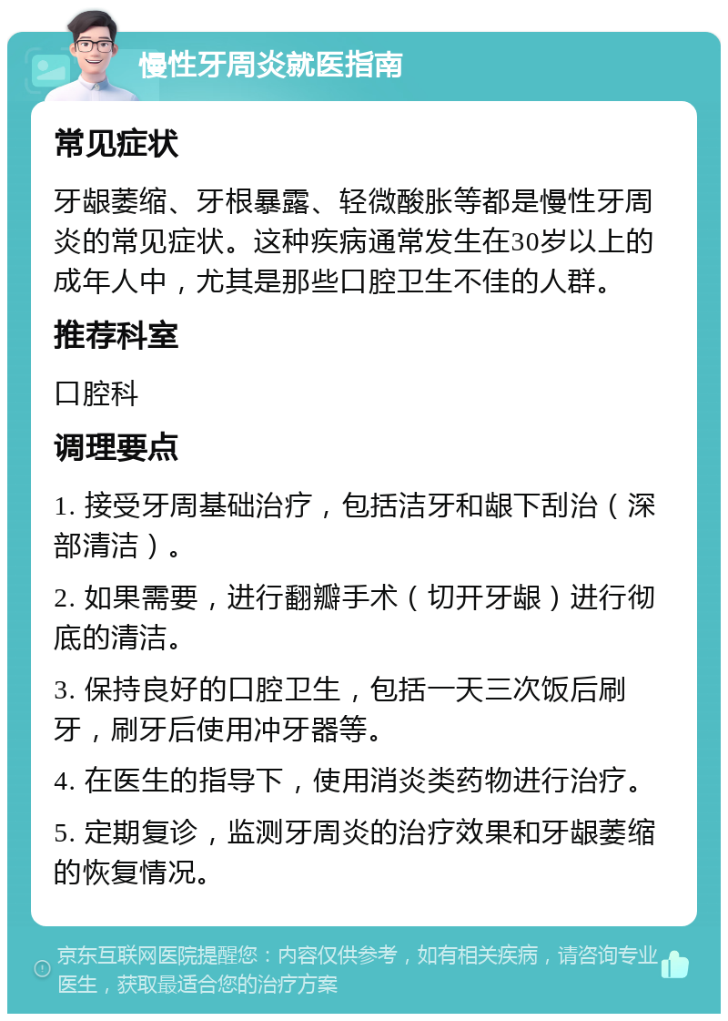 慢性牙周炎就医指南 常见症状 牙龈萎缩、牙根暴露、轻微酸胀等都是慢性牙周炎的常见症状。这种疾病通常发生在30岁以上的成年人中，尤其是那些口腔卫生不佳的人群。 推荐科室 口腔科 调理要点 1. 接受牙周基础治疗，包括洁牙和龈下刮治（深部清洁）。 2. 如果需要，进行翻瓣手术（切开牙龈）进行彻底的清洁。 3. 保持良好的口腔卫生，包括一天三次饭后刷牙，刷牙后使用冲牙器等。 4. 在医生的指导下，使用消炎类药物进行治疗。 5. 定期复诊，监测牙周炎的治疗效果和牙龈萎缩的恢复情况。