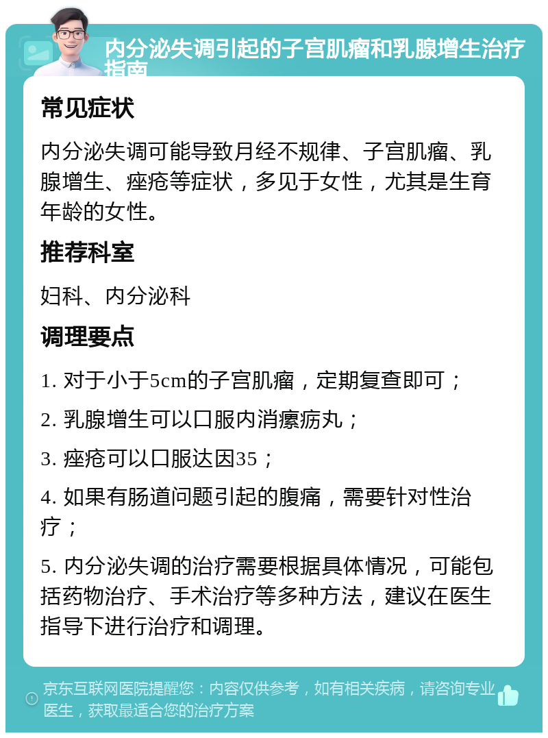 内分泌失调引起的子宫肌瘤和乳腺增生治疗指南 常见症状 内分泌失调可能导致月经不规律、子宫肌瘤、乳腺增生、痤疮等症状，多见于女性，尤其是生育年龄的女性。 推荐科室 妇科、内分泌科 调理要点 1. 对于小于5cm的子宫肌瘤，定期复查即可； 2. 乳腺增生可以口服内消瘰疬丸； 3. 痤疮可以口服达因35； 4. 如果有肠道问题引起的腹痛，需要针对性治疗； 5. 内分泌失调的治疗需要根据具体情况，可能包括药物治疗、手术治疗等多种方法，建议在医生指导下进行治疗和调理。