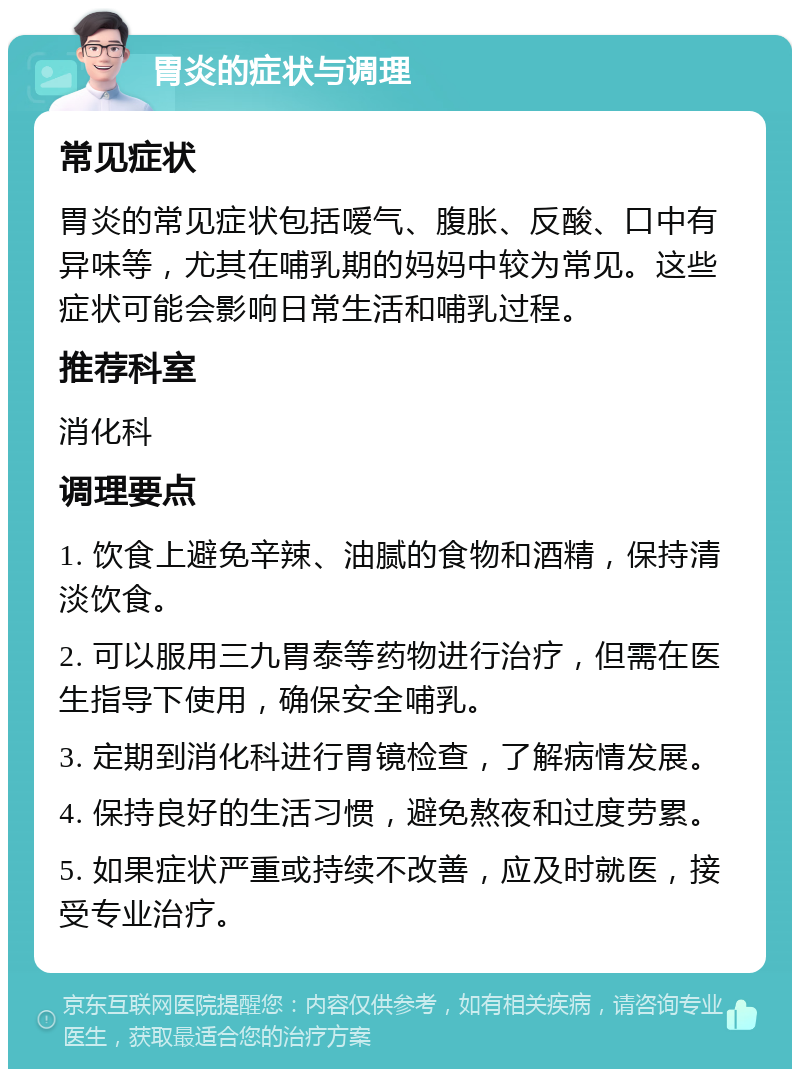 胃炎的症状与调理 常见症状 胃炎的常见症状包括嗳气、腹胀、反酸、口中有异味等，尤其在哺乳期的妈妈中较为常见。这些症状可能会影响日常生活和哺乳过程。 推荐科室 消化科 调理要点 1. 饮食上避免辛辣、油腻的食物和酒精，保持清淡饮食。 2. 可以服用三九胃泰等药物进行治疗，但需在医生指导下使用，确保安全哺乳。 3. 定期到消化科进行胃镜检查，了解病情发展。 4. 保持良好的生活习惯，避免熬夜和过度劳累。 5. 如果症状严重或持续不改善，应及时就医，接受专业治疗。