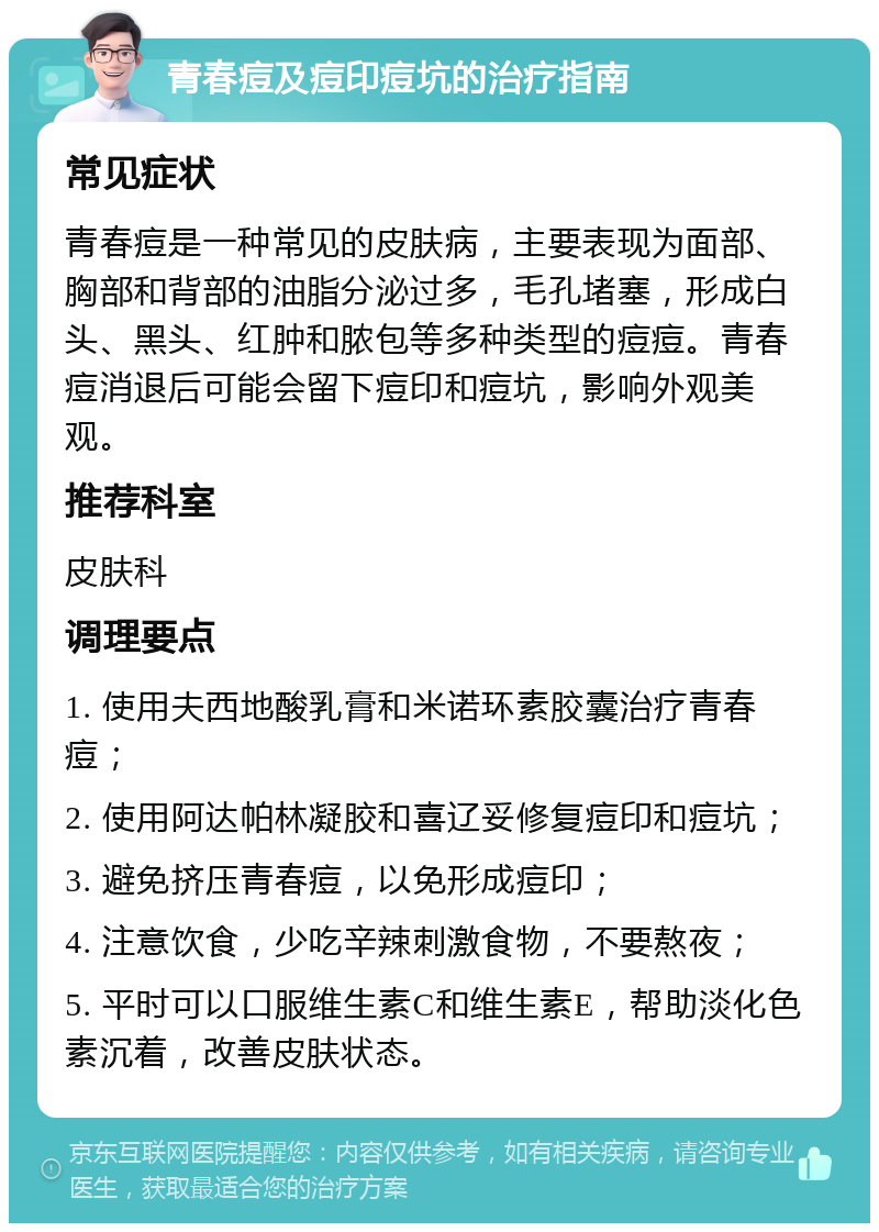 青春痘及痘印痘坑的治疗指南 常见症状 青春痘是一种常见的皮肤病，主要表现为面部、胸部和背部的油脂分泌过多，毛孔堵塞，形成白头、黑头、红肿和脓包等多种类型的痘痘。青春痘消退后可能会留下痘印和痘坑，影响外观美观。 推荐科室 皮肤科 调理要点 1. 使用夫西地酸乳膏和米诺环素胶囊治疗青春痘； 2. 使用阿达帕林凝胶和喜辽妥修复痘印和痘坑； 3. 避免挤压青春痘，以免形成痘印； 4. 注意饮食，少吃辛辣刺激食物，不要熬夜； 5. 平时可以口服维生素C和维生素E，帮助淡化色素沉着，改善皮肤状态。