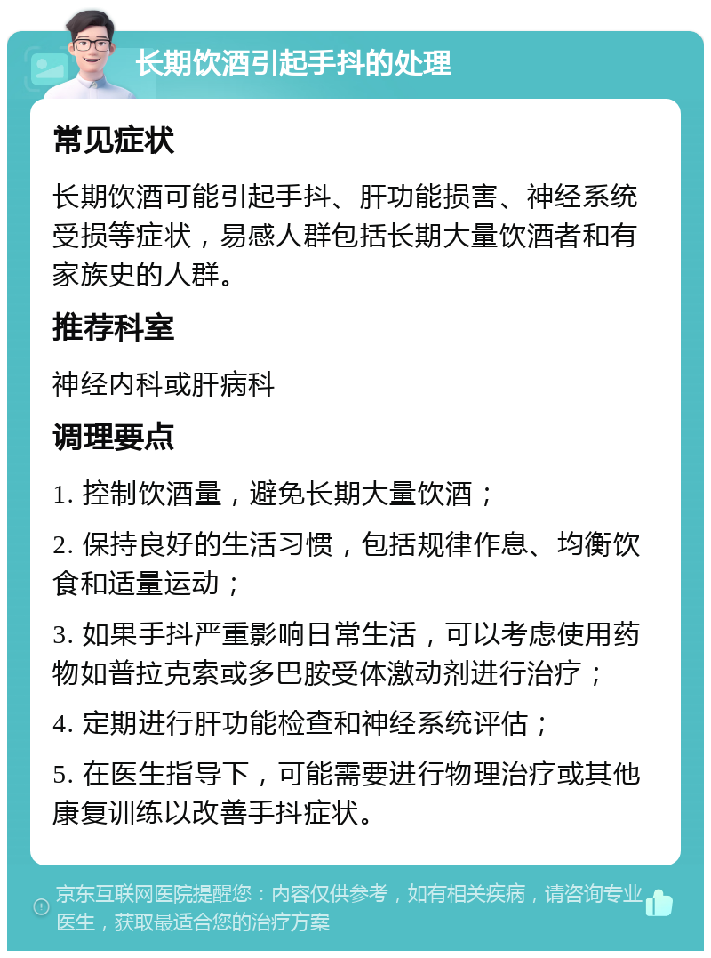 长期饮酒引起手抖的处理 常见症状 长期饮酒可能引起手抖、肝功能损害、神经系统受损等症状，易感人群包括长期大量饮酒者和有家族史的人群。 推荐科室 神经内科或肝病科 调理要点 1. 控制饮酒量，避免长期大量饮酒； 2. 保持良好的生活习惯，包括规律作息、均衡饮食和适量运动； 3. 如果手抖严重影响日常生活，可以考虑使用药物如普拉克索或多巴胺受体激动剂进行治疗； 4. 定期进行肝功能检查和神经系统评估； 5. 在医生指导下，可能需要进行物理治疗或其他康复训练以改善手抖症状。