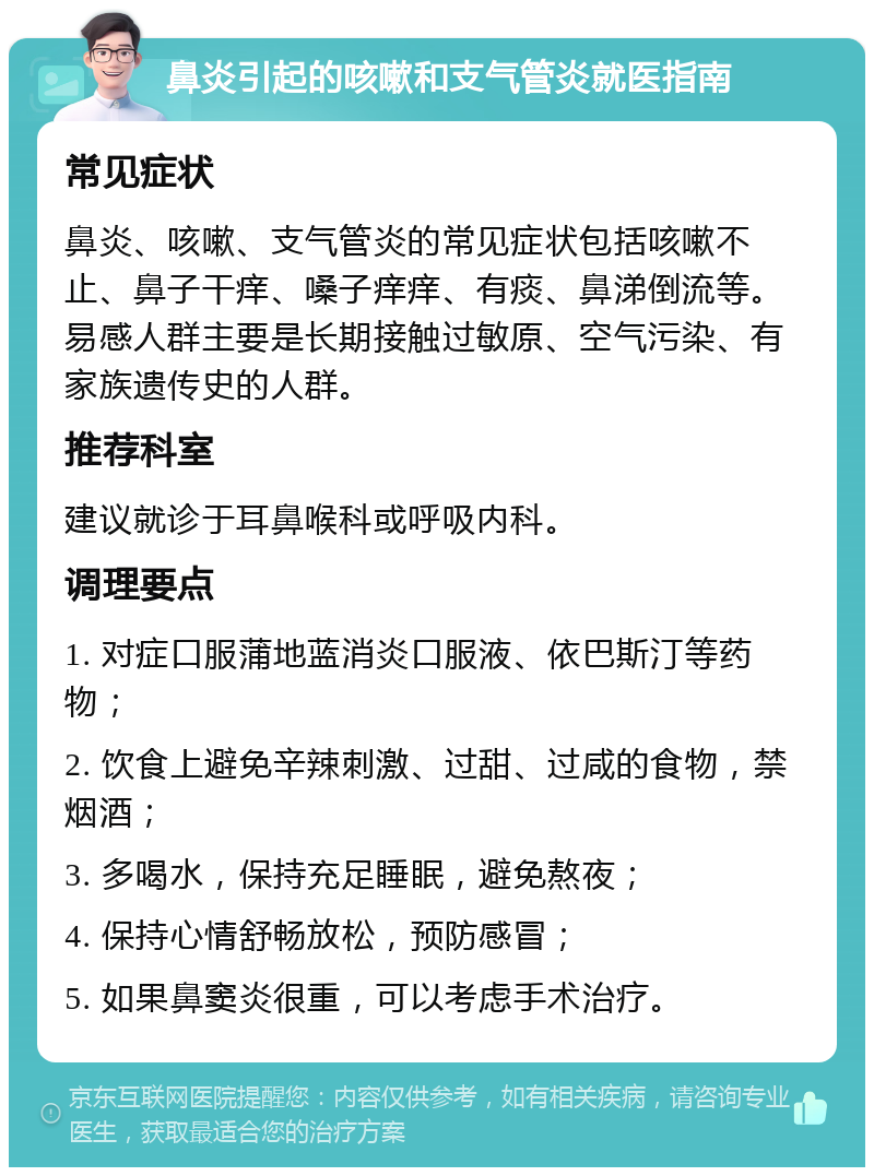 鼻炎引起的咳嗽和支气管炎就医指南 常见症状 鼻炎、咳嗽、支气管炎的常见症状包括咳嗽不止、鼻子干痒、嗓子痒痒、有痰、鼻涕倒流等。易感人群主要是长期接触过敏原、空气污染、有家族遗传史的人群。 推荐科室 建议就诊于耳鼻喉科或呼吸内科。 调理要点 1. 对症口服蒲地蓝消炎口服液、依巴斯汀等药物； 2. 饮食上避免辛辣刺激、过甜、过咸的食物，禁烟酒； 3. 多喝水，保持充足睡眠，避免熬夜； 4. 保持心情舒畅放松，预防感冒； 5. 如果鼻窦炎很重，可以考虑手术治疗。