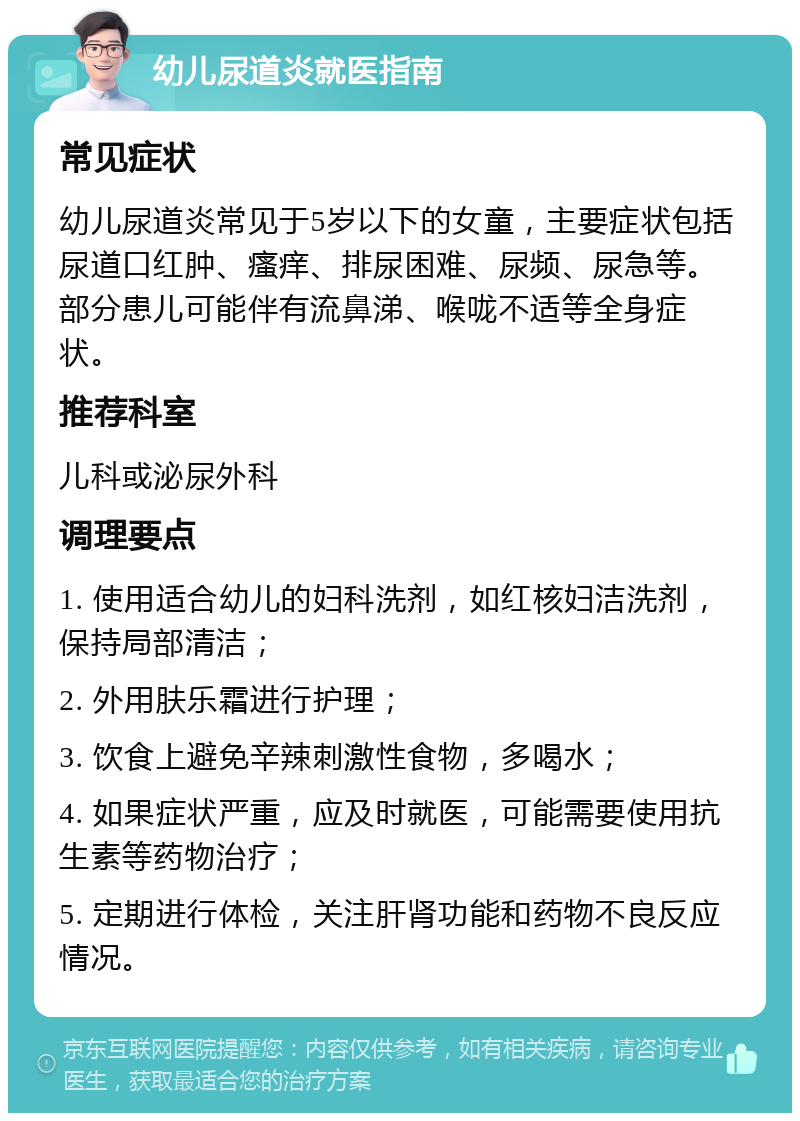 幼儿尿道炎就医指南 常见症状 幼儿尿道炎常见于5岁以下的女童，主要症状包括尿道口红肿、瘙痒、排尿困难、尿频、尿急等。部分患儿可能伴有流鼻涕、喉咙不适等全身症状。 推荐科室 儿科或泌尿外科 调理要点 1. 使用适合幼儿的妇科洗剂，如红核妇洁洗剂，保持局部清洁； 2. 外用肤乐霜进行护理； 3. 饮食上避免辛辣刺激性食物，多喝水； 4. 如果症状严重，应及时就医，可能需要使用抗生素等药物治疗； 5. 定期进行体检，关注肝肾功能和药物不良反应情况。