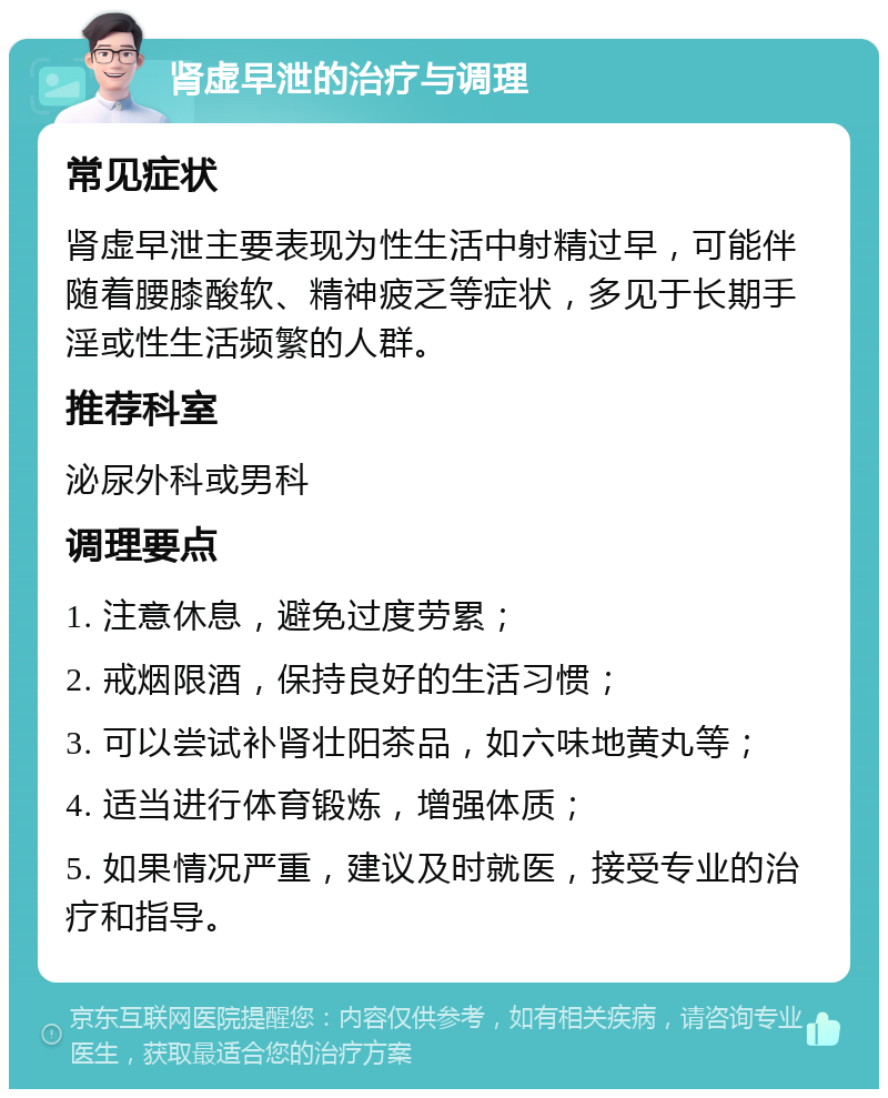 肾虚早泄的治疗与调理 常见症状 肾虚早泄主要表现为性生活中射精过早，可能伴随着腰膝酸软、精神疲乏等症状，多见于长期手淫或性生活频繁的人群。 推荐科室 泌尿外科或男科 调理要点 1. 注意休息，避免过度劳累； 2. 戒烟限酒，保持良好的生活习惯； 3. 可以尝试补肾壮阳茶品，如六味地黄丸等； 4. 适当进行体育锻炼，增强体质； 5. 如果情况严重，建议及时就医，接受专业的治疗和指导。