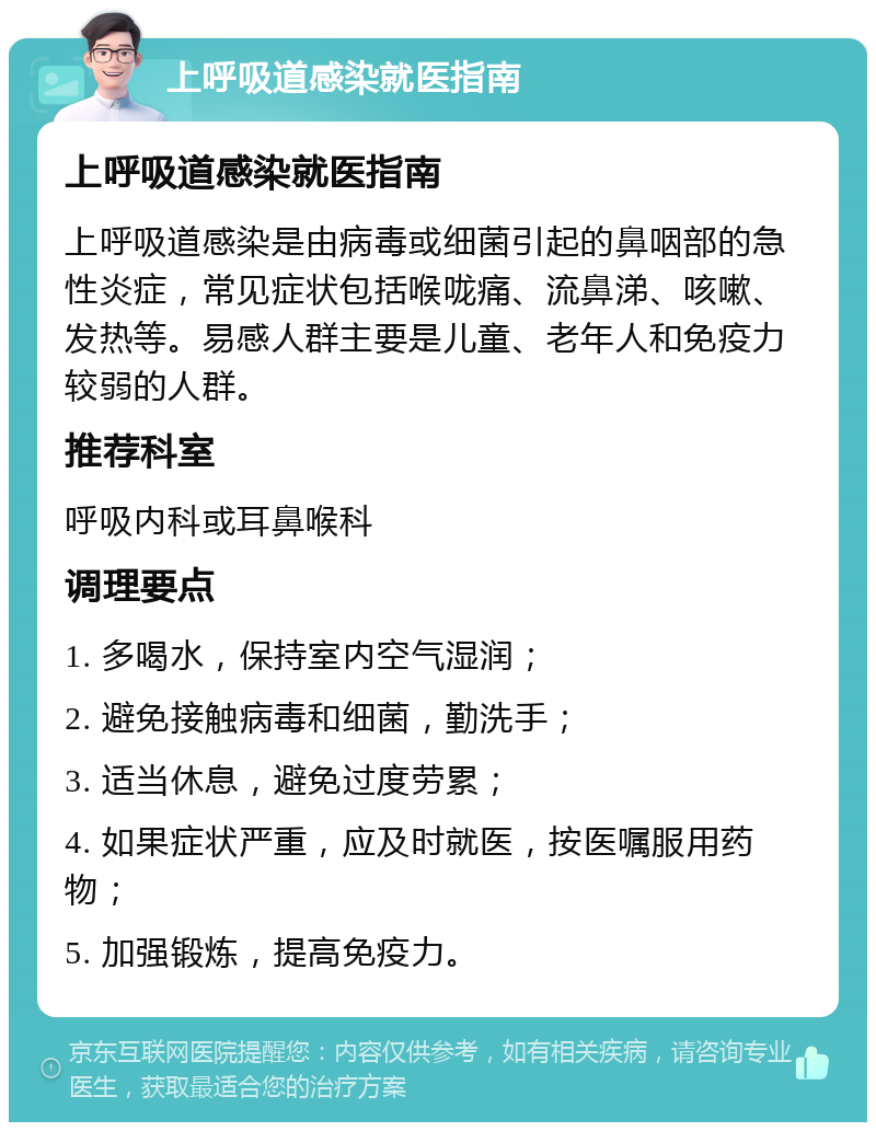 上呼吸道感染就医指南 上呼吸道感染就医指南 上呼吸道感染是由病毒或细菌引起的鼻咽部的急性炎症，常见症状包括喉咙痛、流鼻涕、咳嗽、发热等。易感人群主要是儿童、老年人和免疫力较弱的人群。 推荐科室 呼吸内科或耳鼻喉科 调理要点 1. 多喝水，保持室内空气湿润； 2. 避免接触病毒和细菌，勤洗手； 3. 适当休息，避免过度劳累； 4. 如果症状严重，应及时就医，按医嘱服用药物； 5. 加强锻炼，提高免疫力。