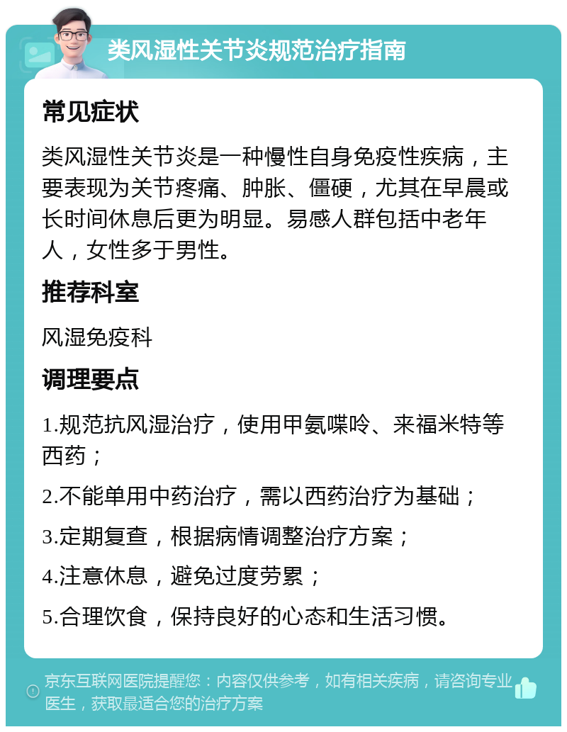 类风湿性关节炎规范治疗指南 常见症状 类风湿性关节炎是一种慢性自身免疫性疾病，主要表现为关节疼痛、肿胀、僵硬，尤其在早晨或长时间休息后更为明显。易感人群包括中老年人，女性多于男性。 推荐科室 风湿免疫科 调理要点 1.规范抗风湿治疗，使用甲氨喋呤、来福米特等西药； 2.不能单用中药治疗，需以西药治疗为基础； 3.定期复查，根据病情调整治疗方案； 4.注意休息，避免过度劳累； 5.合理饮食，保持良好的心态和生活习惯。