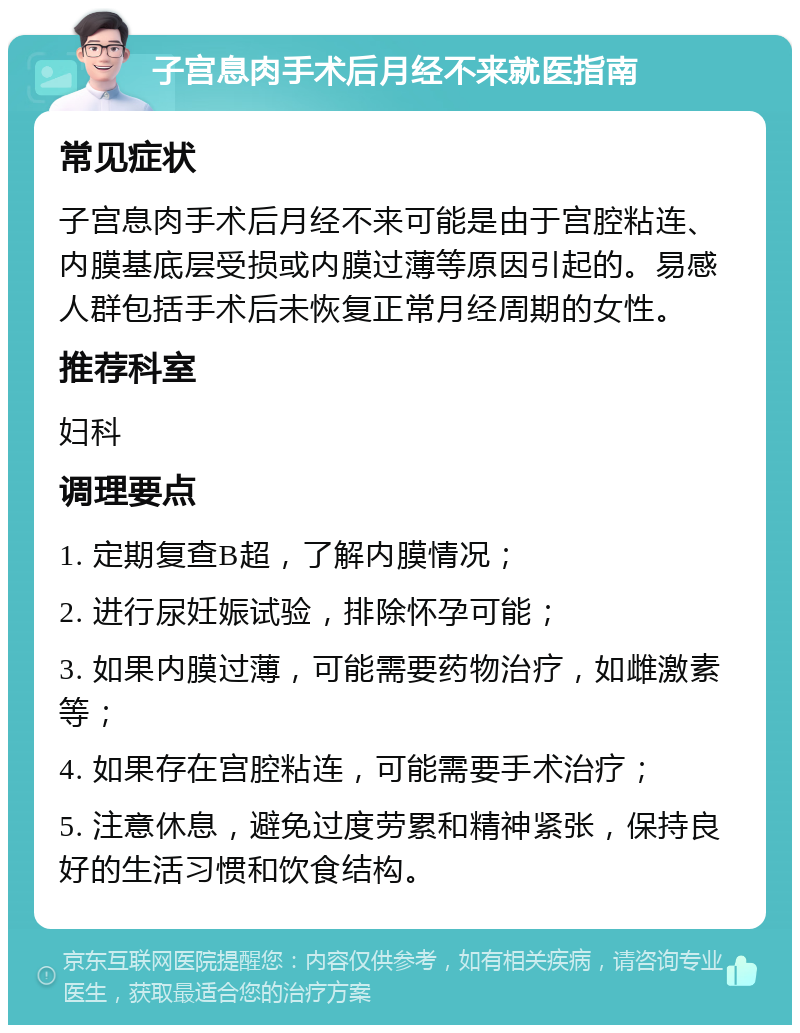 子宫息肉手术后月经不来就医指南 常见症状 子宫息肉手术后月经不来可能是由于宫腔粘连、内膜基底层受损或内膜过薄等原因引起的。易感人群包括手术后未恢复正常月经周期的女性。 推荐科室 妇科 调理要点 1. 定期复查B超，了解内膜情况； 2. 进行尿妊娠试验，排除怀孕可能； 3. 如果内膜过薄，可能需要药物治疗，如雌激素等； 4. 如果存在宫腔粘连，可能需要手术治疗； 5. 注意休息，避免过度劳累和精神紧张，保持良好的生活习惯和饮食结构。