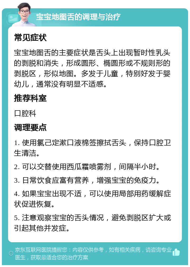 宝宝地图舌的调理与治疗 常见症状 宝宝地图舌的主要症状是舌头上出现暂时性乳头的剥脱和消失，形成圆形、椭圆形或不规则形的剥脱区，形似地图。多发于儿童，特别好发于婴幼儿，通常没有明显不适感。 推荐科室 口腔科 调理要点 1. 使用氯己定漱口液棉签擦拭舌头，保持口腔卫生清洁。 2. 可以交替使用西瓜霜喷雾剂，间隔半小时。 3. 日常饮食应富有营养，增强宝宝的免疫力。 4. 如果宝宝出现不适，可以使用局部用药缓解症状促进恢复。 5. 注意观察宝宝的舌头情况，避免剥脱区扩大或引起其他并发症。