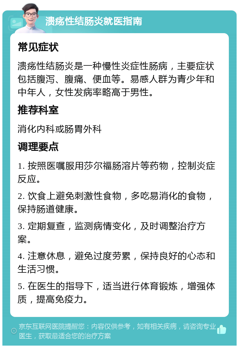 溃疡性结肠炎就医指南 常见症状 溃疡性结肠炎是一种慢性炎症性肠病，主要症状包括腹泻、腹痛、便血等。易感人群为青少年和中年人，女性发病率略高于男性。 推荐科室 消化内科或肠胃外科 调理要点 1. 按照医嘱服用莎尔福肠溶片等药物，控制炎症反应。 2. 饮食上避免刺激性食物，多吃易消化的食物，保持肠道健康。 3. 定期复查，监测病情变化，及时调整治疗方案。 4. 注意休息，避免过度劳累，保持良好的心态和生活习惯。 5. 在医生的指导下，适当进行体育锻炼，增强体质，提高免疫力。