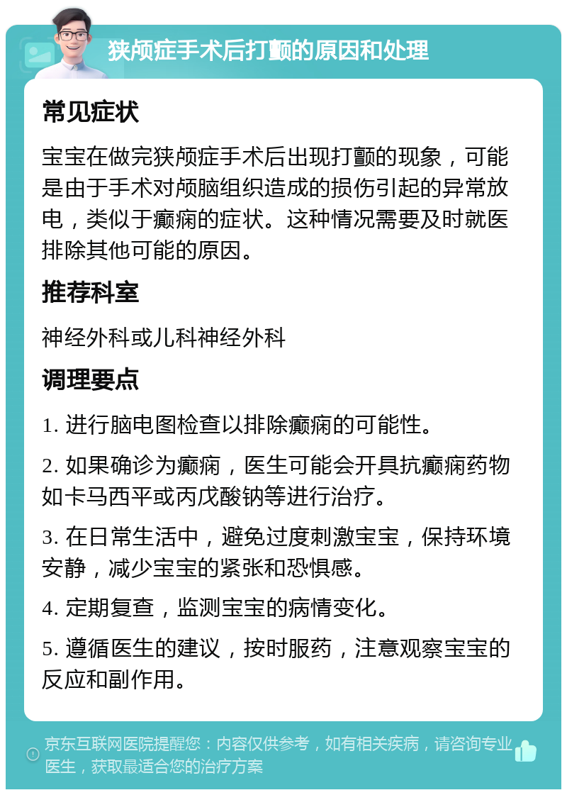 狭颅症手术后打颤的原因和处理 常见症状 宝宝在做完狭颅症手术后出现打颤的现象，可能是由于手术对颅脑组织造成的损伤引起的异常放电，类似于癫痫的症状。这种情况需要及时就医排除其他可能的原因。 推荐科室 神经外科或儿科神经外科 调理要点 1. 进行脑电图检查以排除癫痫的可能性。 2. 如果确诊为癫痫，医生可能会开具抗癫痫药物如卡马西平或丙戊酸钠等进行治疗。 3. 在日常生活中，避免过度刺激宝宝，保持环境安静，减少宝宝的紧张和恐惧感。 4. 定期复查，监测宝宝的病情变化。 5. 遵循医生的建议，按时服药，注意观察宝宝的反应和副作用。