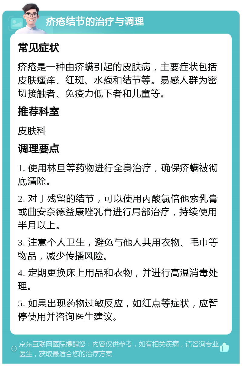 疥疮结节的治疗与调理 常见症状 疥疮是一种由疥螨引起的皮肤病，主要症状包括皮肤瘙痒、红斑、水疱和结节等。易感人群为密切接触者、免疫力低下者和儿童等。 推荐科室 皮肤科 调理要点 1. 使用林旦等药物进行全身治疗，确保疥螨被彻底清除。 2. 对于残留的结节，可以使用丙酸氯倍他索乳膏或曲安奈德益康唑乳膏进行局部治疗，持续使用半月以上。 3. 注意个人卫生，避免与他人共用衣物、毛巾等物品，减少传播风险。 4. 定期更换床上用品和衣物，并进行高温消毒处理。 5. 如果出现药物过敏反应，如红点等症状，应暂停使用并咨询医生建议。