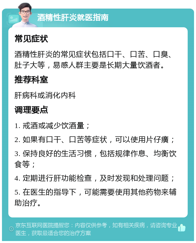 酒精性肝炎就医指南 常见症状 酒精性肝炎的常见症状包括口干、口苦、口臭、肚子大等，易感人群主要是长期大量饮酒者。 推荐科室 肝病科或消化内科 调理要点 1. 戒酒或减少饮酒量； 2. 如果有口干、口苦等症状，可以使用片仔癀； 3. 保持良好的生活习惯，包括规律作息、均衡饮食等； 4. 定期进行肝功能检查，及时发现和处理问题； 5. 在医生的指导下，可能需要使用其他药物来辅助治疗。