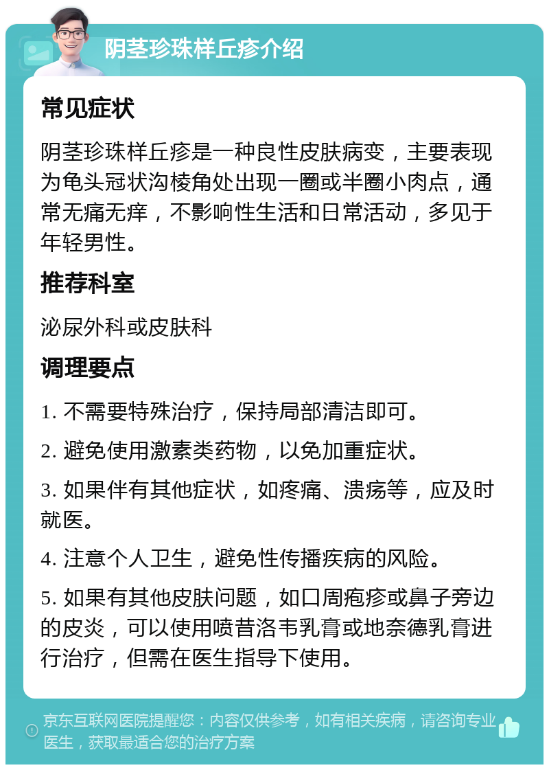 阴茎珍珠样丘疹介绍 常见症状 阴茎珍珠样丘疹是一种良性皮肤病变，主要表现为龟头冠状沟棱角处出现一圈或半圈小肉点，通常无痛无痒，不影响性生活和日常活动，多见于年轻男性。 推荐科室 泌尿外科或皮肤科 调理要点 1. 不需要特殊治疗，保持局部清洁即可。 2. 避免使用激素类药物，以免加重症状。 3. 如果伴有其他症状，如疼痛、溃疡等，应及时就医。 4. 注意个人卫生，避免性传播疾病的风险。 5. 如果有其他皮肤问题，如口周疱疹或鼻子旁边的皮炎，可以使用喷昔洛韦乳膏或地奈德乳膏进行治疗，但需在医生指导下使用。