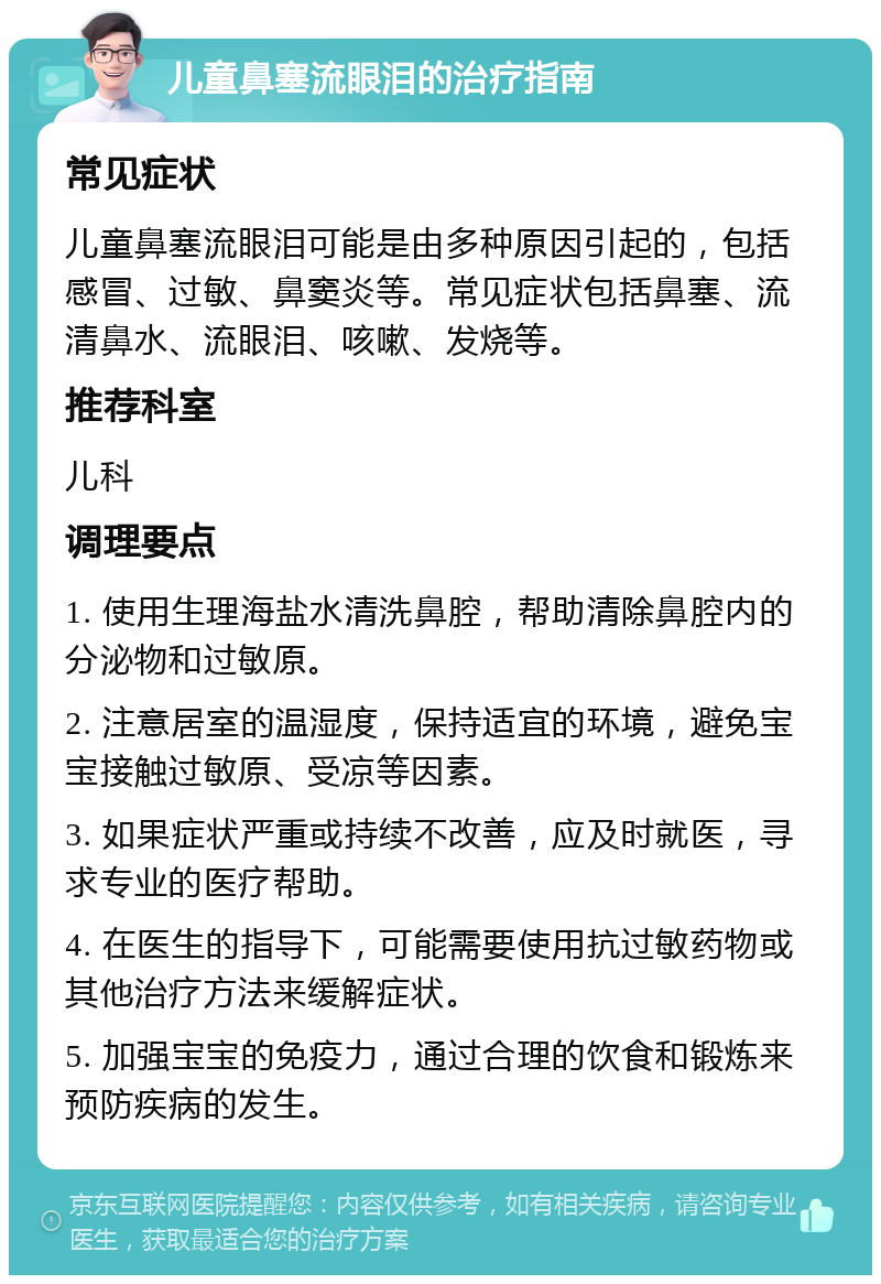 儿童鼻塞流眼泪的治疗指南 常见症状 儿童鼻塞流眼泪可能是由多种原因引起的，包括感冒、过敏、鼻窦炎等。常见症状包括鼻塞、流清鼻水、流眼泪、咳嗽、发烧等。 推荐科室 儿科 调理要点 1. 使用生理海盐水清洗鼻腔，帮助清除鼻腔内的分泌物和过敏原。 2. 注意居室的温湿度，保持适宜的环境，避免宝宝接触过敏原、受凉等因素。 3. 如果症状严重或持续不改善，应及时就医，寻求专业的医疗帮助。 4. 在医生的指导下，可能需要使用抗过敏药物或其他治疗方法来缓解症状。 5. 加强宝宝的免疫力，通过合理的饮食和锻炼来预防疾病的发生。